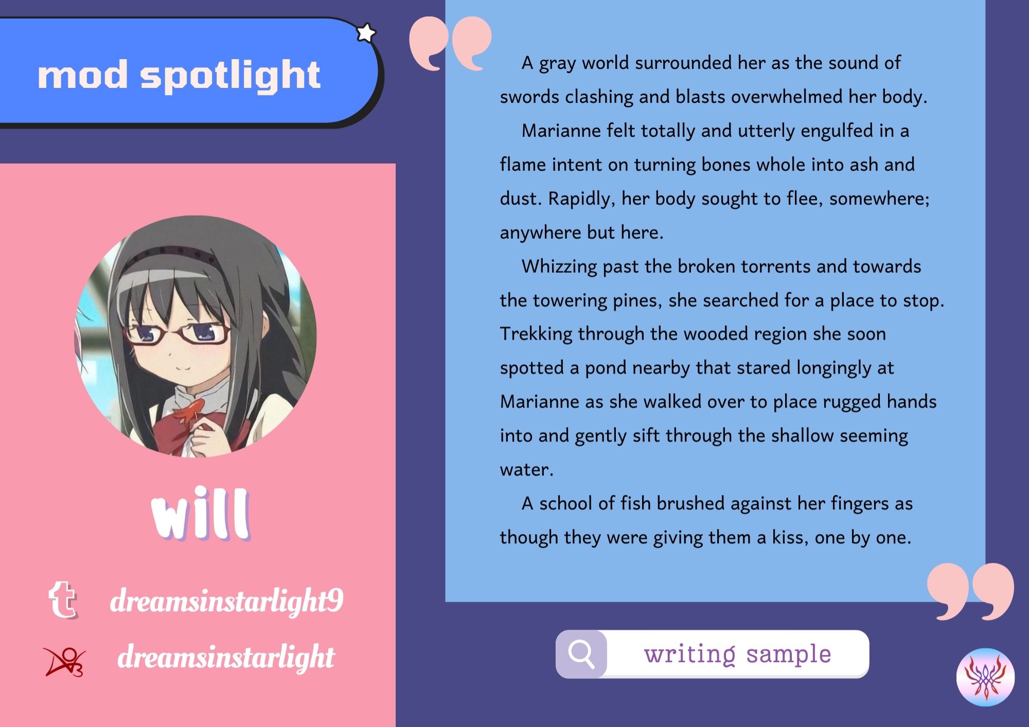 The mod spotlight for Will reads as follows

Socials: 

Twitter: dreamsinstarlight9
AO3: dreamsinstarlight

Writing Sample:

A gray world surrounded her as the sound of swords clashing and blasts overwhelmed her body. Marianne felt totally and utterly engulfed in a flame intent on turning bones whole into ash and dust. Rapidly, her body sought to flee, somewhere; anywhere but here.

Whizzing past the broken torrents and towards the towering pines, she searched for a place to stop. Trekking through the wooded region she soon spotted a pond nearby that stared longingly at Marianne as she walked over to place rugged hands into and gently sift through the shallow seeming water.

A school of fish brushed against her fingers as though they were giving them a kiss, one by one.