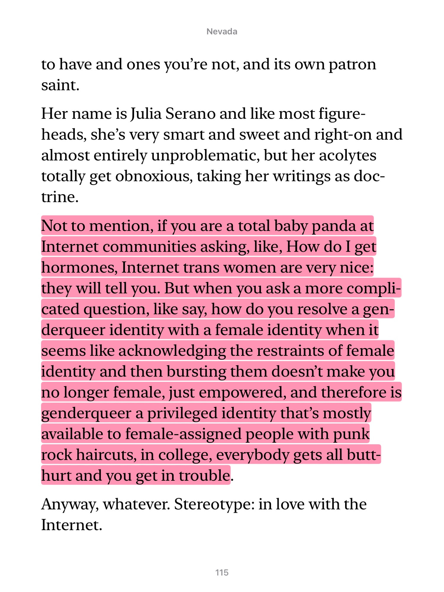 Nevada
…to have and ones you're not, and its own patron saint.
Her name is Julia Serano and like most figure-heads, she's very smart and sweet and right-on and almost entirely unproblematic, but her acolytes totally get obnoxious, taking her writings as doc-trine.
Not to mention, if you are a total baby panda at Internet communities asking, like, How do I get hormones, Internet trans women are very nice: they will tell you. But when you ask a more complicated question, like say, how do you resolve a genderqueer identity with a female identity when it seems like acknowledging the restraints of female identity and then bursting them doesn't make you no longer female, just empowered, and therefore is genderqueer a privileged identity that's mostly available to female-assigned people with punk rock haircuts, in college, everybody gets all butt-hurt and you get in trouble.
Anyway, whatever. Stereotype: in love with the Internet.