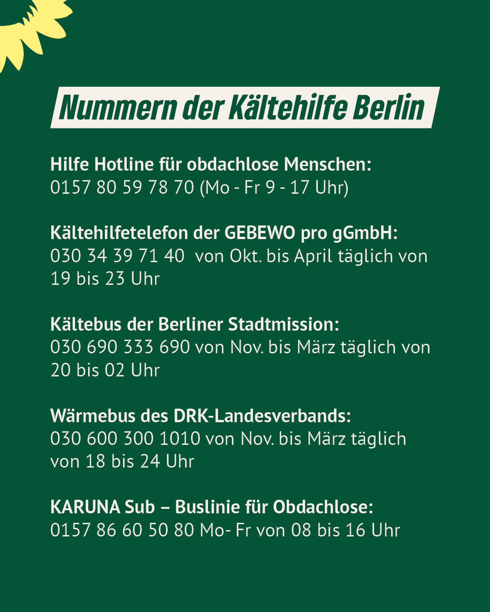 Dunkelgrüner Hintergrund, darauf der Text: "Nummern der Kältehilfe Berlin:
Hilfe Hotline für obdachlose Menschen:
0157 80 59 78 70 (Mo - Fr 9 - 17 Uhr)

Kältehilfetelefon der GEBEWO pro gGmbH:
030 34 39 71 40  von Okt. bis April täglich von 19 bis 23 Uhr

Kältebus der Berliner Stadtmission:
030 690 333 690 von Nov. bis März täglich von 20 bis 02 Uhr

Wärmebus des DRK-Landesverbands:
030 600 300 1010 von Nov. bis März täglich von 18 bis 24 Uhr

KARUNA Sub – Buslinie für Obdachlose:
0157 86 60 50 80 Mo- Fr von 08 bis 16 Uhr