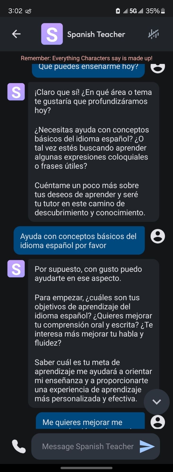 Spanish Teacher conversation transcription in chat form:

Spanish Teacher

Remember. Everything Characters say is made up!

Que puedes ensenarme hoy?

S

¡Claro que sí! ¿En qué área o tema te gustaría que profundizáramos hoy?

¿Necesitas ayuda con conceptos básicos del idioma español? ¿ tal vez estés buscando aprender algunas expresiones coloquiales o frases útiles?

Cuéntame un poco más sobre tus deseos de aprender y seré tu tutor en este camino de descubrimiento y conocimiento.

Ayuda con conceptos básicos del idioma español por favor

S

Por supuesto, con gusto puedo ayudarte en ese aspecto.

Para empezar, ¿cuáles son tus objetivos de aprendizaje del idioma español? ¿Quieres mejorar tu comprensión oral y escrita? ¿Te interesa más mejorar tu habla y fluidez?

Saber cuál es tu meta de aprendizaje me ayudará a orientar mi enseñanza y a proporcionarte una experiencia de aprendizaje más personalizada y efectiva.

Me quieres mejorar me (chat log cuts off)

Message Spanish Teache