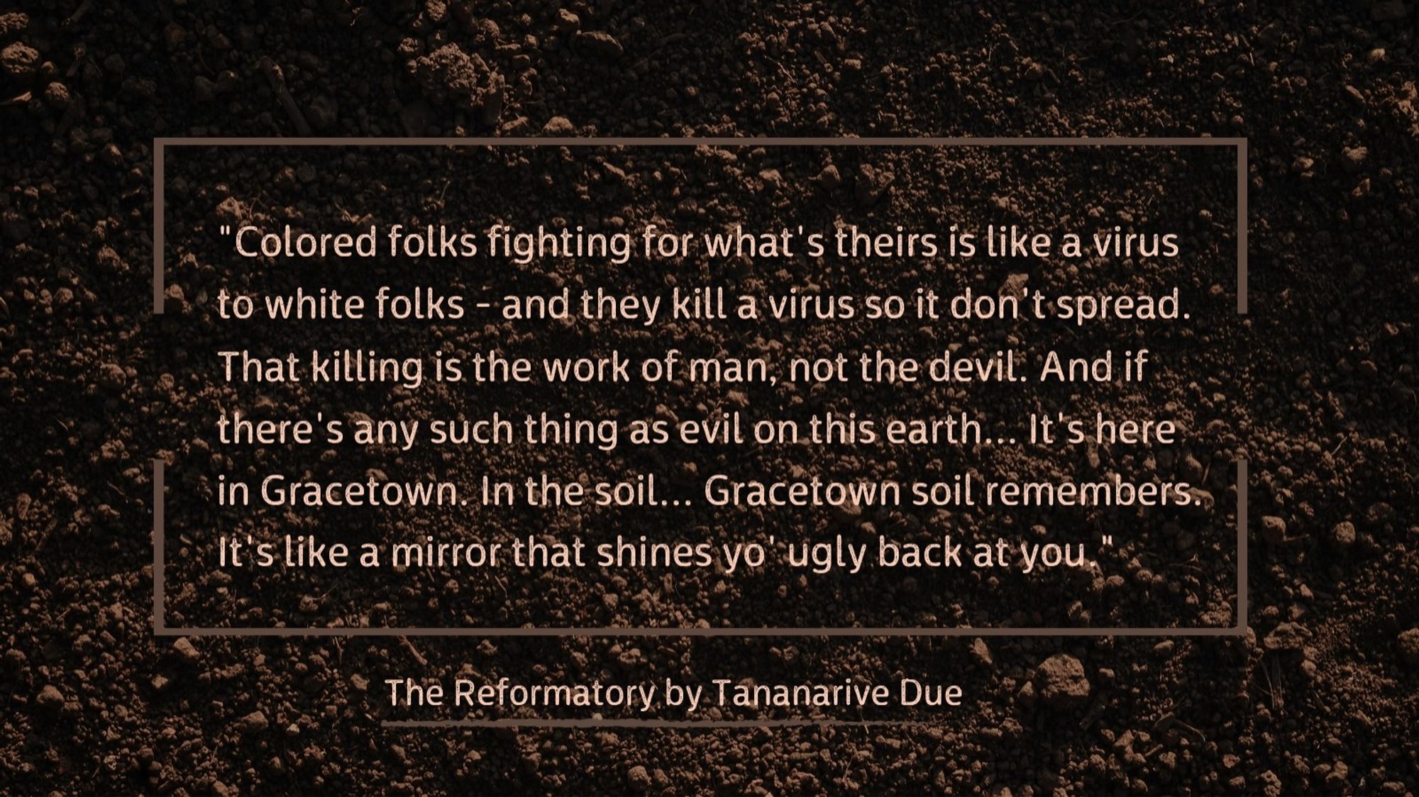 "Colored folks fighting for what's theirs is like a virus to white folks - and they kill a virus so it don't spread. That killing is the work of man, not the devil. And if there's any such thing as evil on this earth... It's here in Gracetown. In the soil... Gracetown soil remembers. It's like a mirror that shines yo' ugly back at you." From The Reformatory by Tananarive Due.

Quote is in light brown sans-serif font over a background of loose soil.