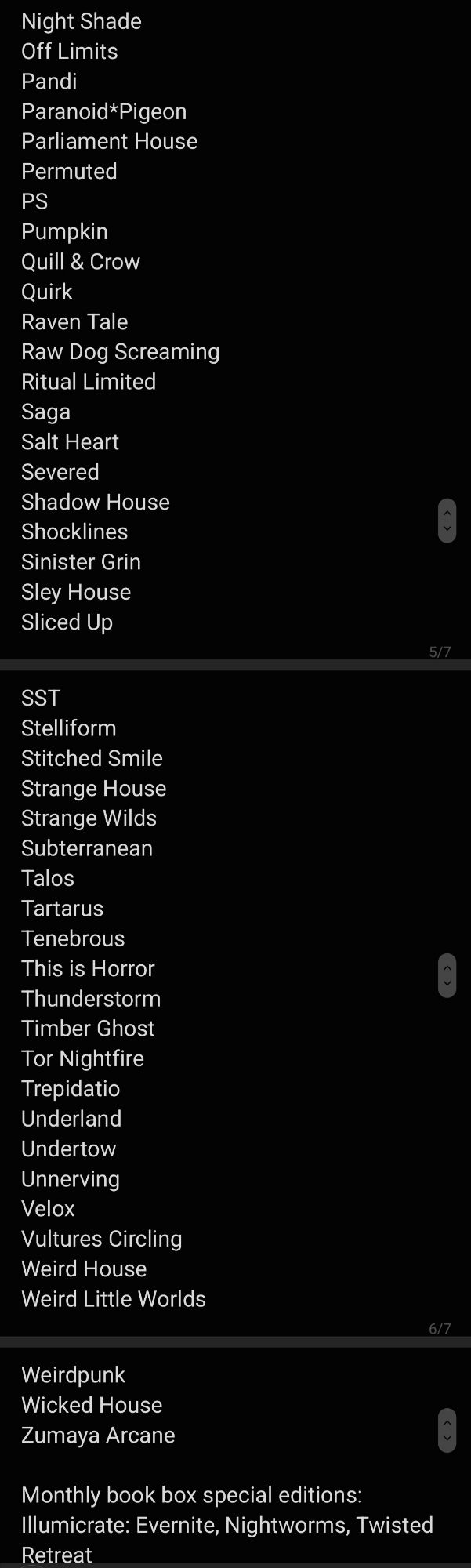 Night Shade
Off Limits
Pandi
Paranoid*Pigeon
Parliament House
Permuted
PS
Pumpkin
Quill & Crow
Quirk
Raven Tale
Raw Dog Screaming
Ritual Limited
Saga
Salt Heart
Severed
Shadow House
Shocklines
Sinister Grin
Sley House
Sliced Up
SST
Stelliform
Stitched Smile
Strange House
Strange Wilds
Subterranean
Talos
Tartarus
Tenebrous
This is Horror
Thunderstorm
Timber Ghost
Tor Nightfire
Trepidatio
Underland
Undertow
Unnerving
Velox
Vultures Circling
Weird House
Weird Little Worlds
Weirdpunk
Wicked House
Zumaya Arcane

Monthly book box special editions: Illumicrate: Evernite, Nightworms, Twisted Retreat