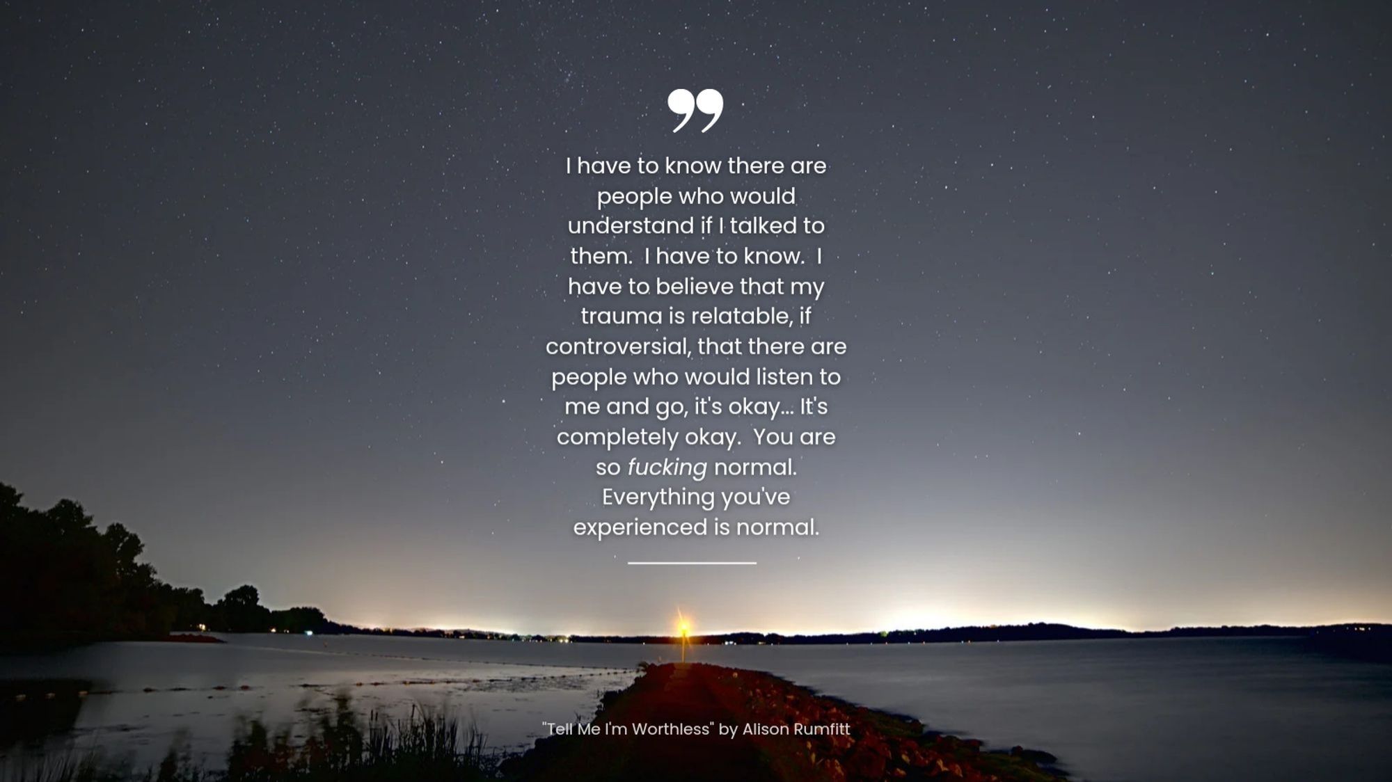 "I have to know there are people who would understand if I talk to them. I have to know. I have to believe that my trauma is relatable, if controversial, and there are people who would listen to me and go, it's okay... It's completely okay. You are so fucking normal. Everything you've experienced is normal." Tell Me I'm Worthless by Alison Rumfit