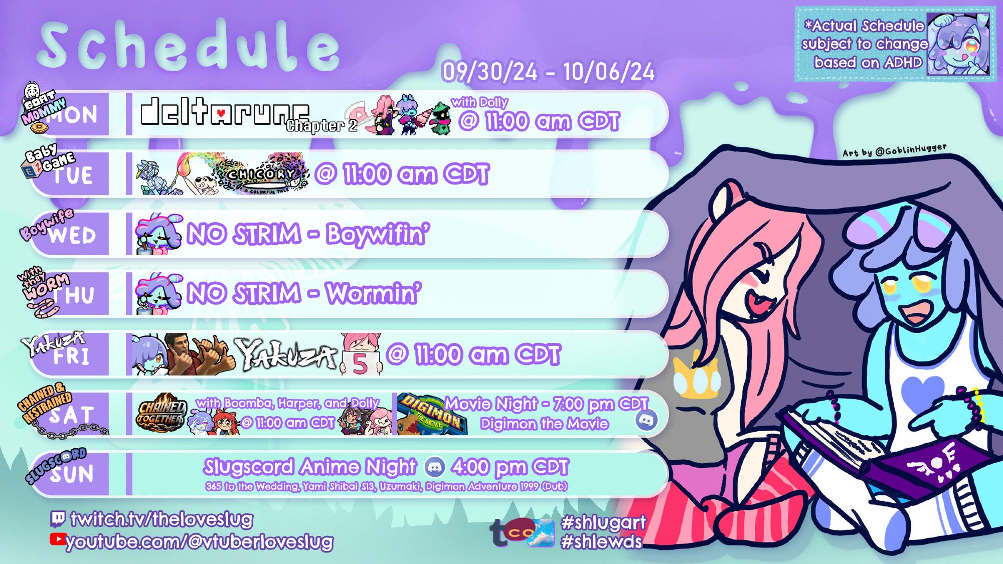 It's my schedule! Detailing that Monday we'll be starting Deltarune Chapter 2 with Dolly, Tuesday I'll be playing more Chicory, Friday we'll be doing more Yakuza 5, Saturday I'll be playing Chained Together with LegendofBoomba, NeonHarper, and Dolly and then we'll be watching the Digimon Movie in my Discord, and Sunday is Discord Anime Night featuring 365 Days to the Wedding, Yami Shibai S13, Uzumaki, and Digimon Adventure (1999) (Dubbed). This week's fanart is of me and Dolly in our jammies under a blanket as I tell her the story of Deltarune; the art is by @GoblinHugger. The background is purple and blue like my skin and hair.