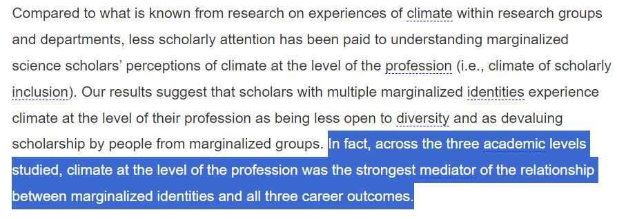 "Compared to what is known from research on experiences of climate within research groups and departments, less scholarly attention has been paid to understanding marginalized science scholars’ perceptions of climate at the level of the profession (i.e., climate of scholarly inclusion). Our results suggest that scholars with multiple marginalized identities experience climate at the level of their profession as being less open to diversity and as devaluing scholarship by people from marginalized groups. [HIGHLIGHTED BY POSTER] In fact, across the three academic levels studied, climate at the level of the profession was the strongest mediator of the relationship between marginalized identities and all three career outcomes." [END HIGHLIGHT]