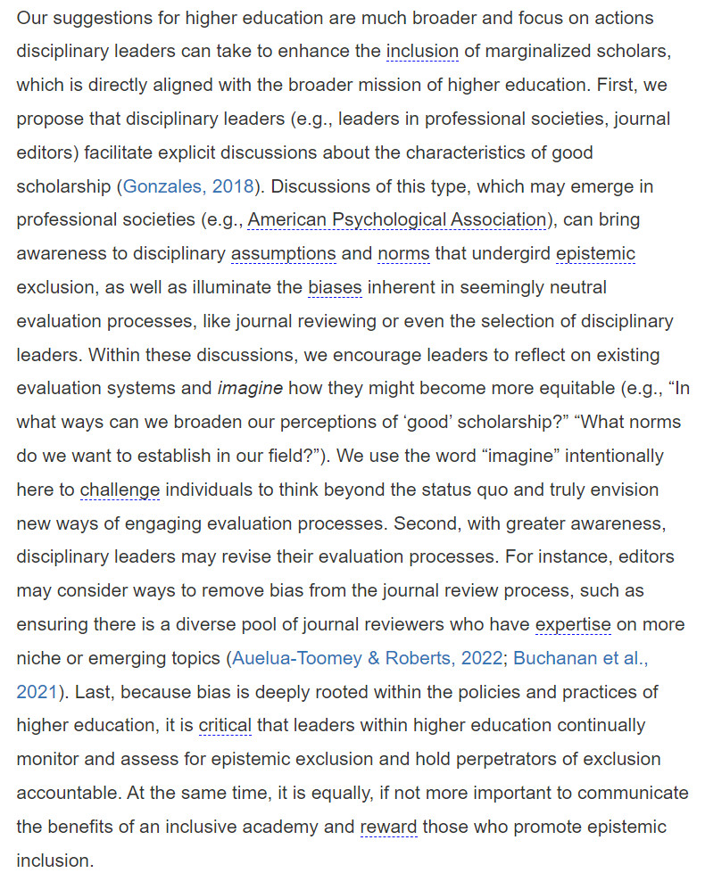 Our suggestions for higher education are much broader and focus on actions disciplinary leaders can take to enhance the inclusion of marginalized scholars, which is directly aligned with the broader mission of higher education. First, we propose that disciplinary leaders (e.g., leaders in professional societies, journal editors) facilitate explicit discussions about the characteristics of good scholarship (Gonzales, 2018). Discussions of this type, which may emerge in professional societies (e.g., American Psychological Association), can bring awareness to disciplinary assumptions and norms that undergird epistemic exclusion, as well as illuminate the biases inherent in seemingly neutral evaluation processes, like journal reviewing or even the selection of disciplinary leaders. Within these discussions, we encourage leaders to reflect on existing evaluation systems and imagine how they might become more equitable... (the article continues)