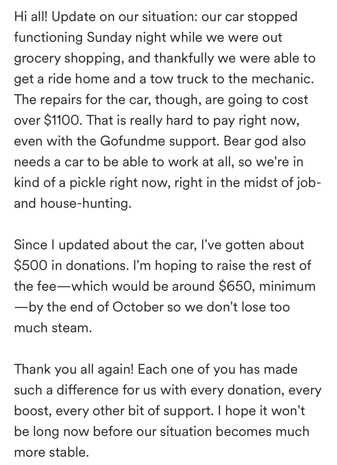 Hi all! Update on our situation: our car stopped functioning Sunday night while we were out grocery shopping, and thankfully we were able to get a ride home and a tow truck to the mechanic. The repairs for the car, though, are going to cost over $1100. That is really hard to pay right now, even with the Gofundme support. Bear god also needs a car to be able to work at all, so we're in kind of a pickle right now, right in the midst of job- and house-hunting. 

Since I updated about the car, I've gotten about $500 in donations. I'm hoping to raise the rest of the fee—which would be around $650, minimum—by the end of October so we don't lose too much steam. 

Thank you all again! Each one of you has made such a difference for us with every donation, every boost, every other bit of support. I hope it won't be long now before our situation becomes much more stable. 