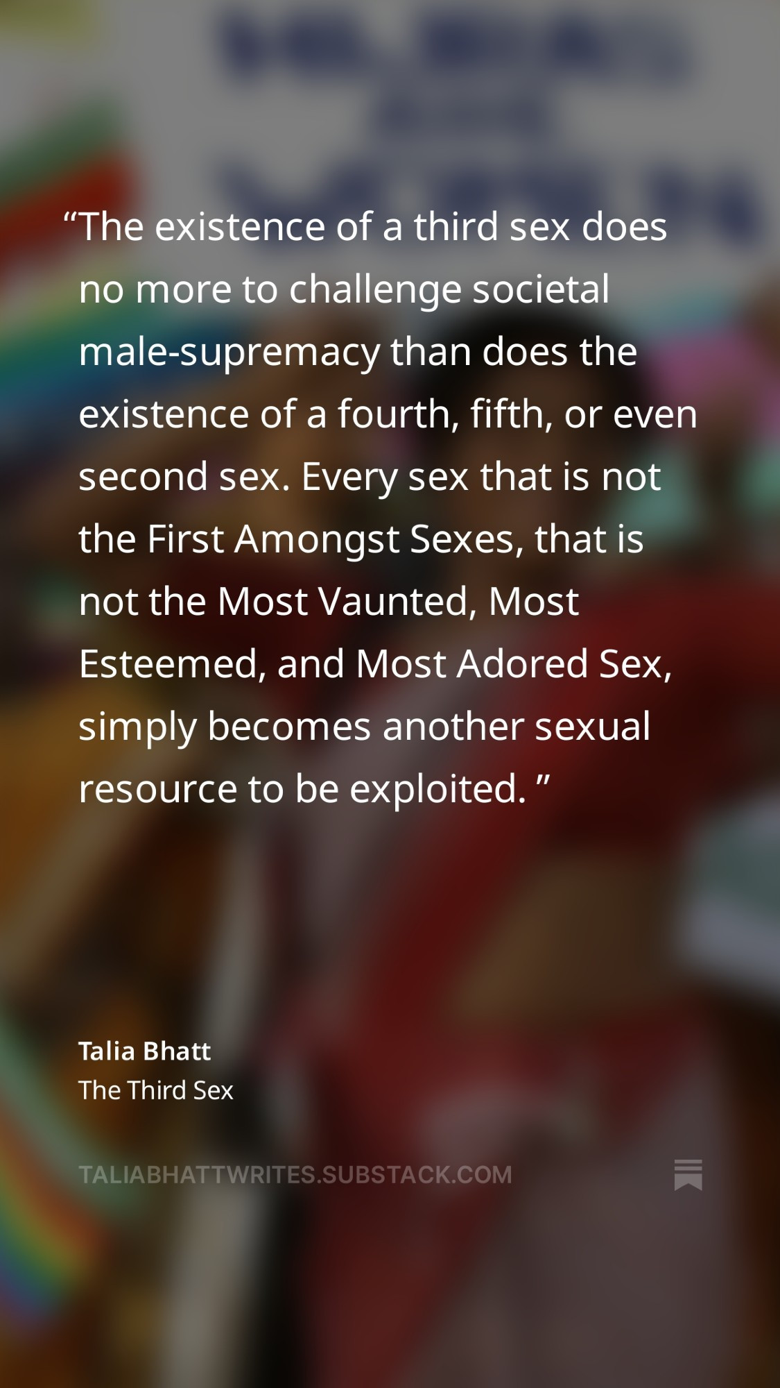 A quoted passage from Talia Bhatt's essay, The Third Sex: "The existence of a third sex does no more to challenge societal male-supremacy than does the existence of a fourth, fifth, or even second sex. Every sex that is not the First Amongst Sexes, that is not the Most Vaunted, Most Esteemed, and Most Adored Sex, simply becomes another sexual resource to be exploited."