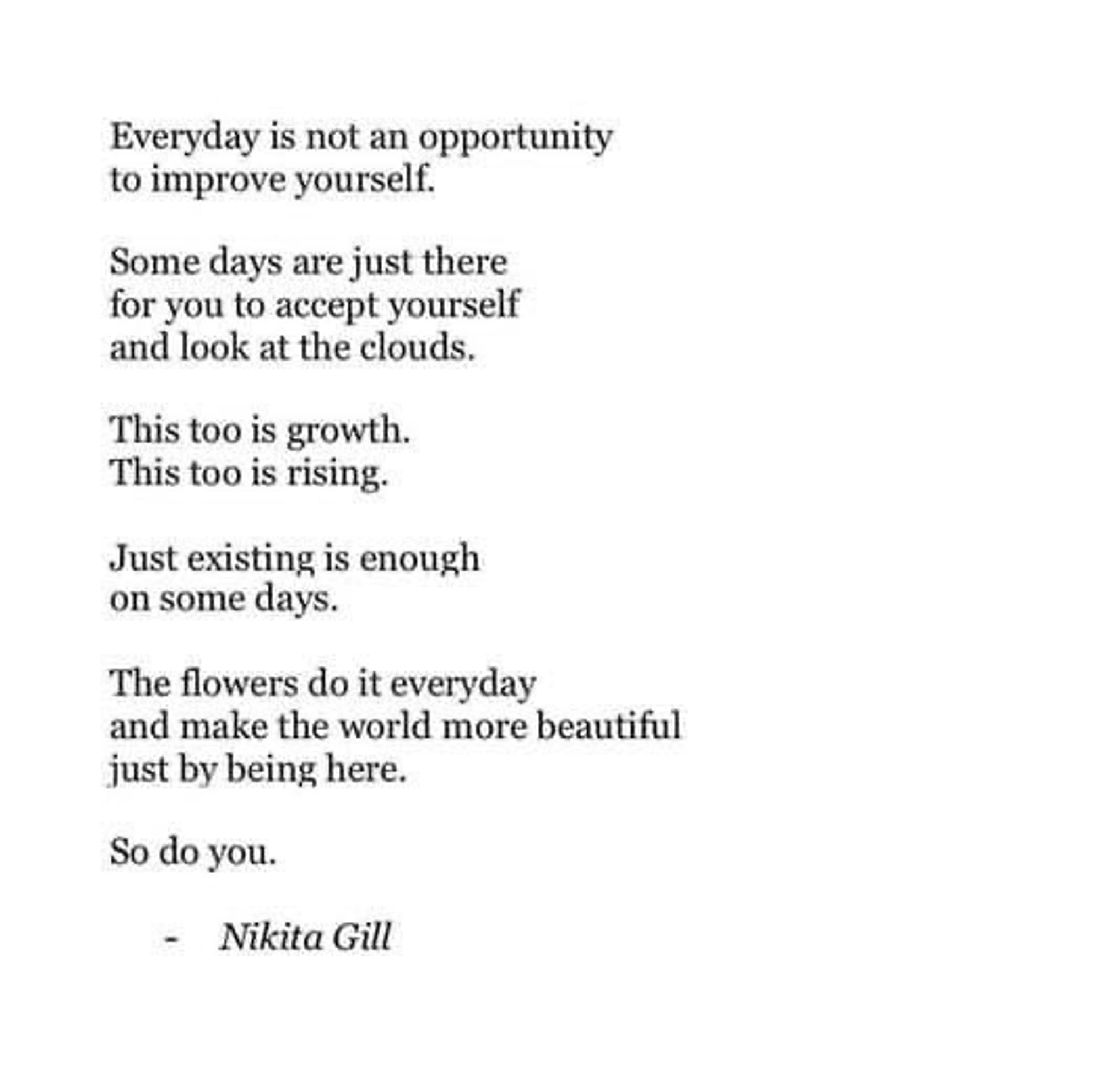 Everyday is not an opportunity to improve yourself.
Some days are just there for you to accept yourself and look at the clouds.
This too is growth.
This too is rising.
Just existing is enough on some days.
The flowers do it everyday and make the world more beautiful just by being here.
So do you.
- Nikita Gill