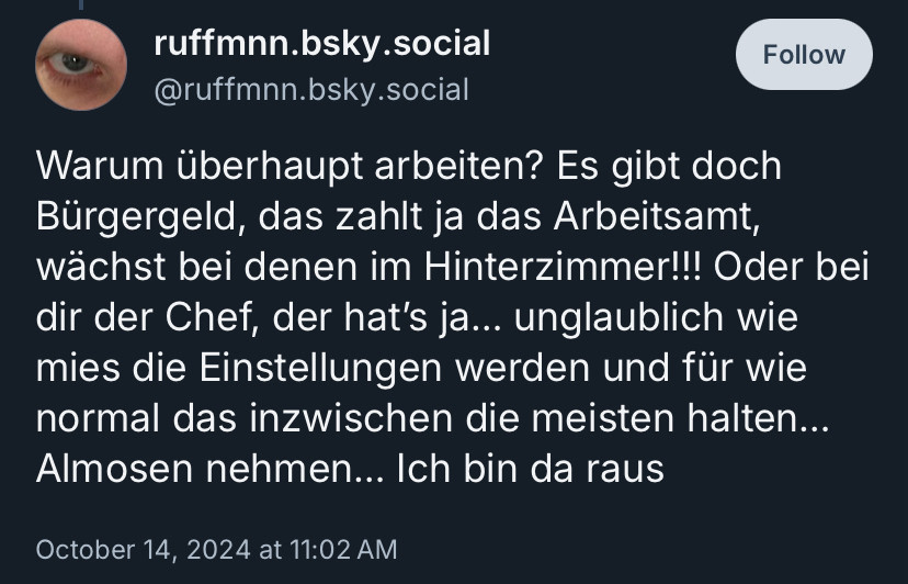 Skeet des Users ruffmnn.bsky.social:

Warum überhaupt arbeiten? Es gibt doch Bürgergeld, das zahlt ja das Arbeitsamt, wächst bei denen im Hinterzimmer!!! Oder bei dir der Chef, der hat’s ja… unglaublich wie mies die Einstellungen werden und für wie normal das inzwischen die meisten halten… Almosen nehmen… Ich bin da raus