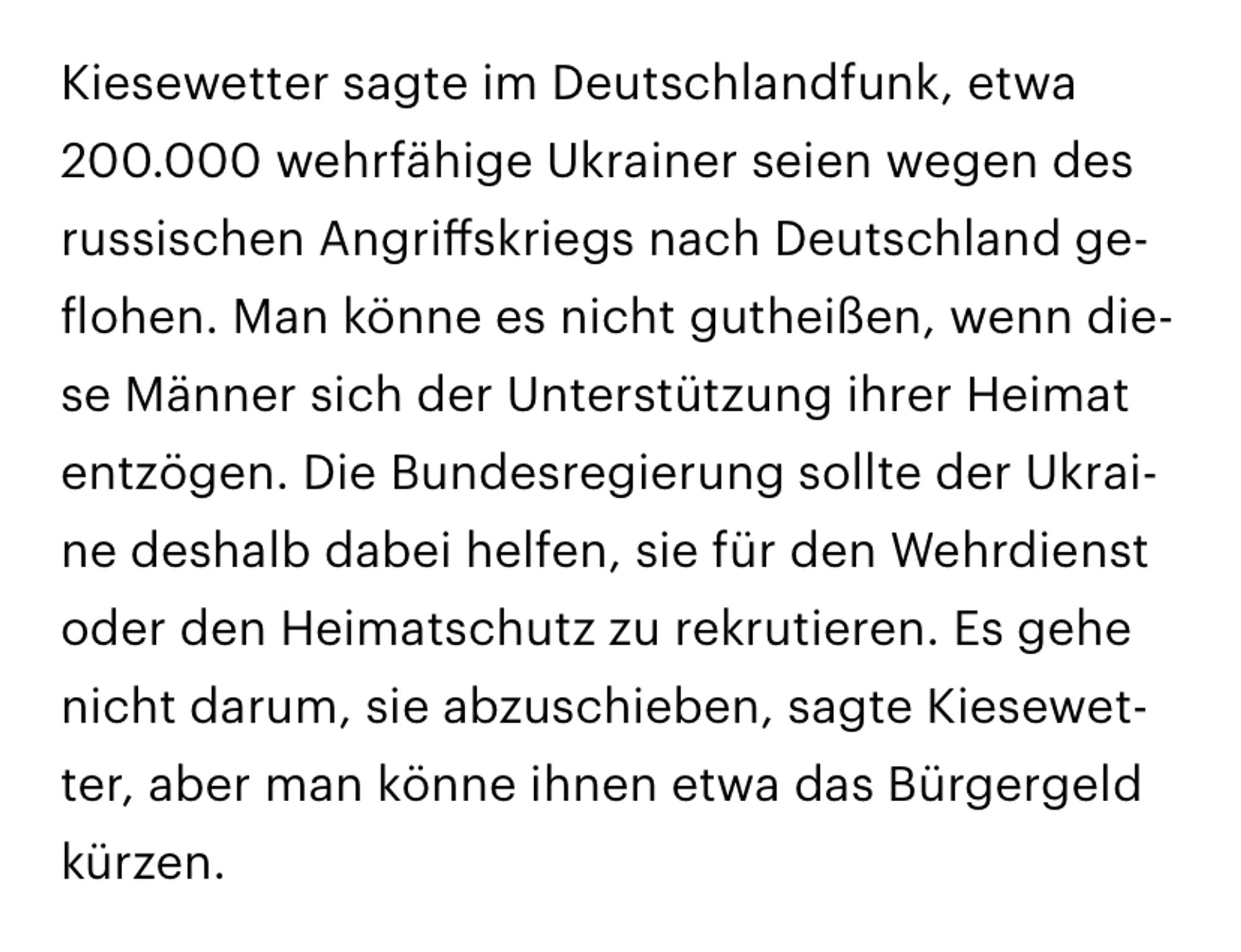 Kiesewetter sagte im Deutschlandfunk, etwa 200.000 wehrfähige Ukrainer seien wegen des russischen Angriffskriegs nach Deutschland geflohen. Man könne es nicht gutheißen, wenn diese Männer sich der Unterstützung ihrer Heimat entzögen. Die Bundesregierung sollte der Ukraine deshalb dabei helfen, sie für den Wehrdienst oder den Heimatschutz zu rekrutieren. Es gehe nicht darum, sie abzuschieben, sagte Kiesewetter, aber man könne ihnen etwa das Bürgergeld kürzen.