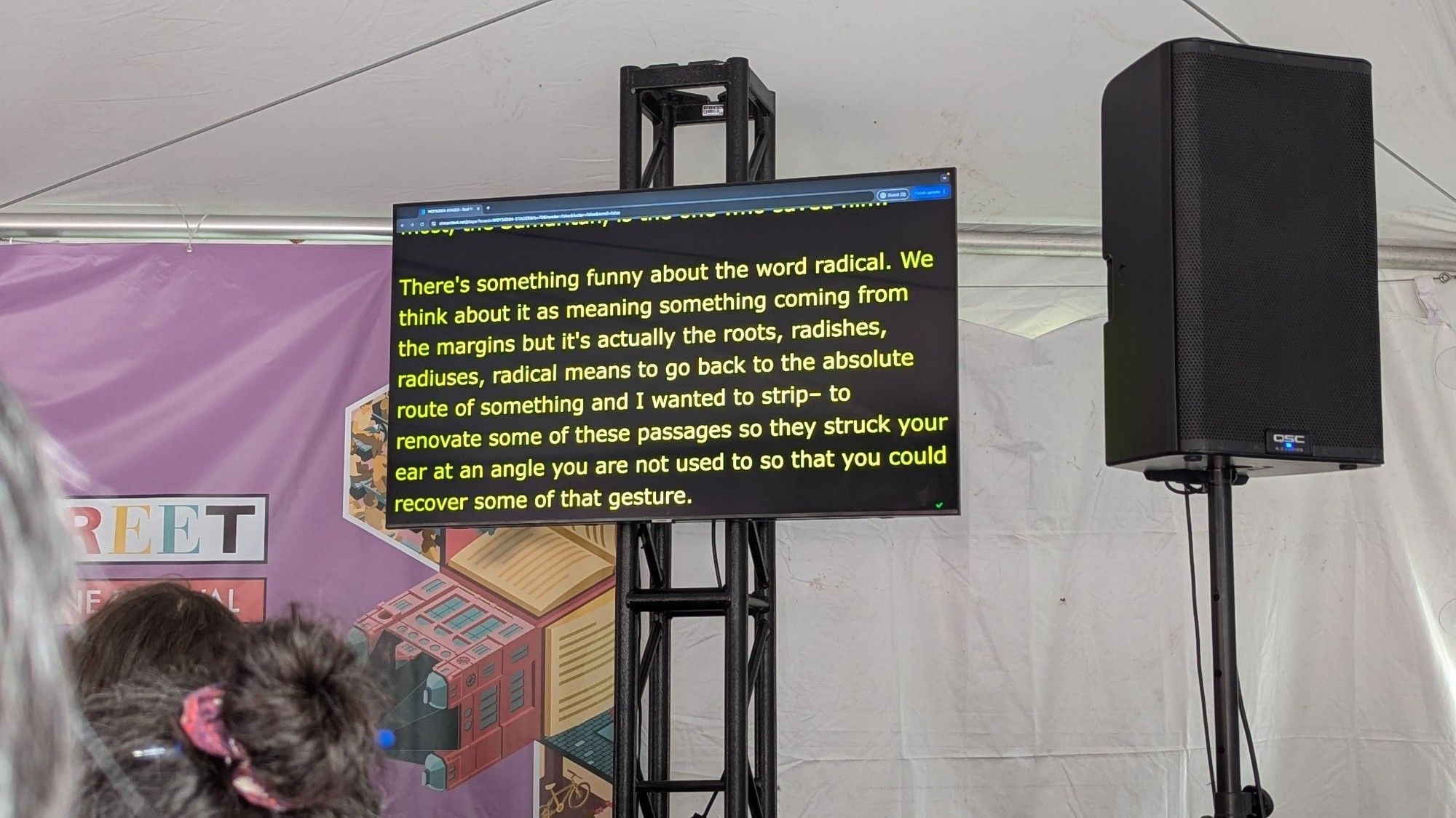 Text on an automated transcription monitor:

There's something funny about the word radical. We think about it as meaning something coming from the margins but it's actually the roots, radishes, radiuses, radical means to go back to the absolute route of something and I wanted to strip- to renovate some of these passages so they struck your ear at an angle you are not used to so that you could recover some of that gesture.