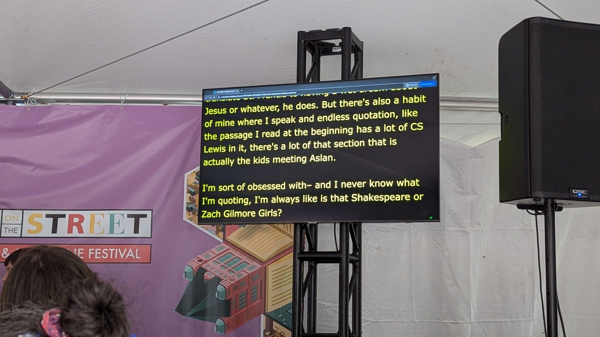 Text on an automated transcription monitor:

Jesus or whatever, he does. But there's also a habit of mine where I speak and endless quotation, like the passage I read at the beginning has a lot of CS Lewis in it, there's a lot of that section that is actually the kids meeting Aslan.

I'm sort of obsessed with- and I never know what I'm quoting, I'm always like is that Shakespeare or Zach Gilmore Girls?