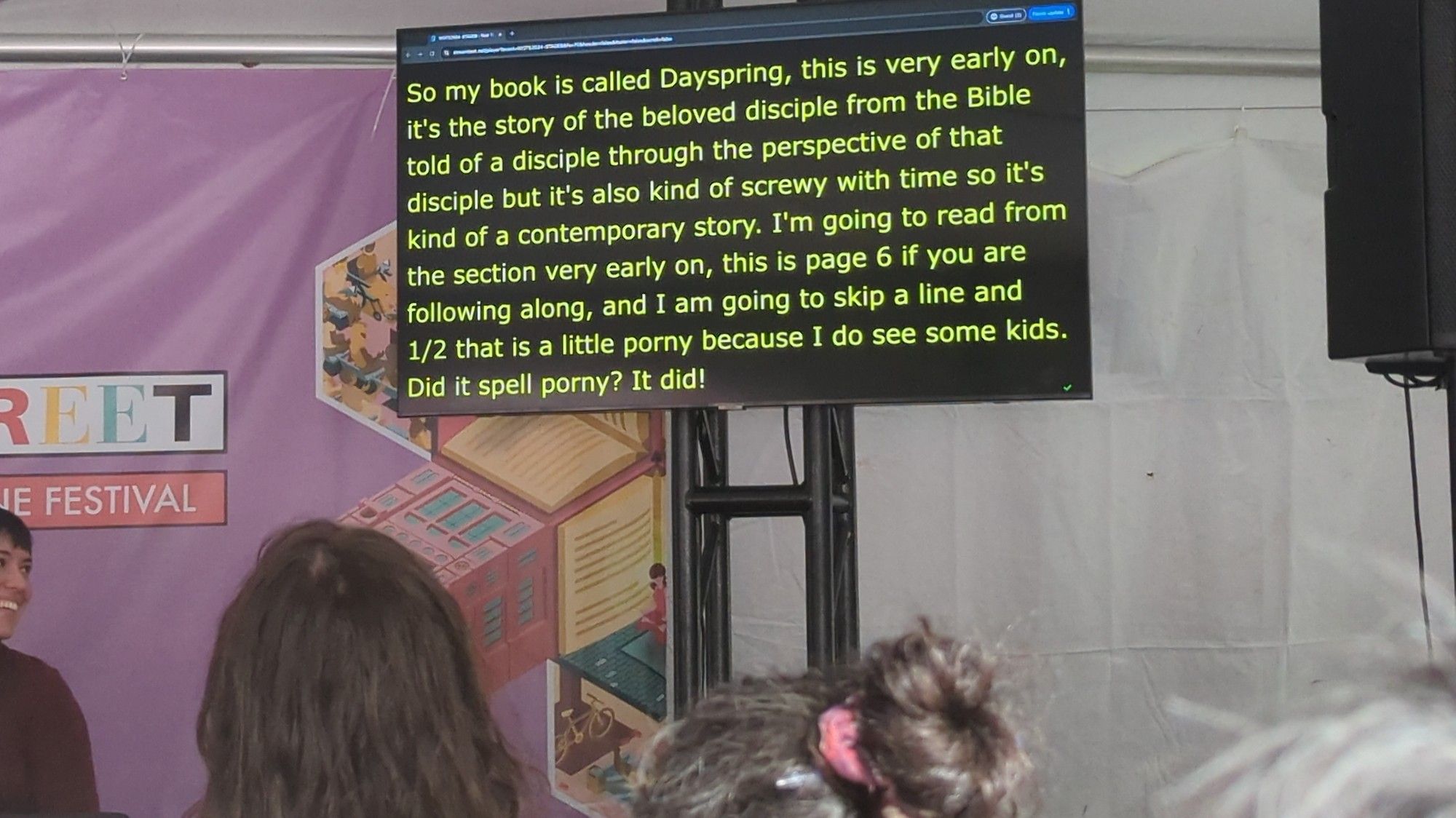 Text on an automated transcription monitor: 

So my book is called Dayspring, this is very early on, it's the story of the beloved disciple from the Bible told of a disciple through the perspective of that disciple but it's also kind of screwy with time so it's kind of a contemporary story. I'm going to read from the section very early on, this is page 6 if you are following along, and I am going to skip a line and 1/2 that is a little porny because I do see some kids. Did it spell porny? It did!