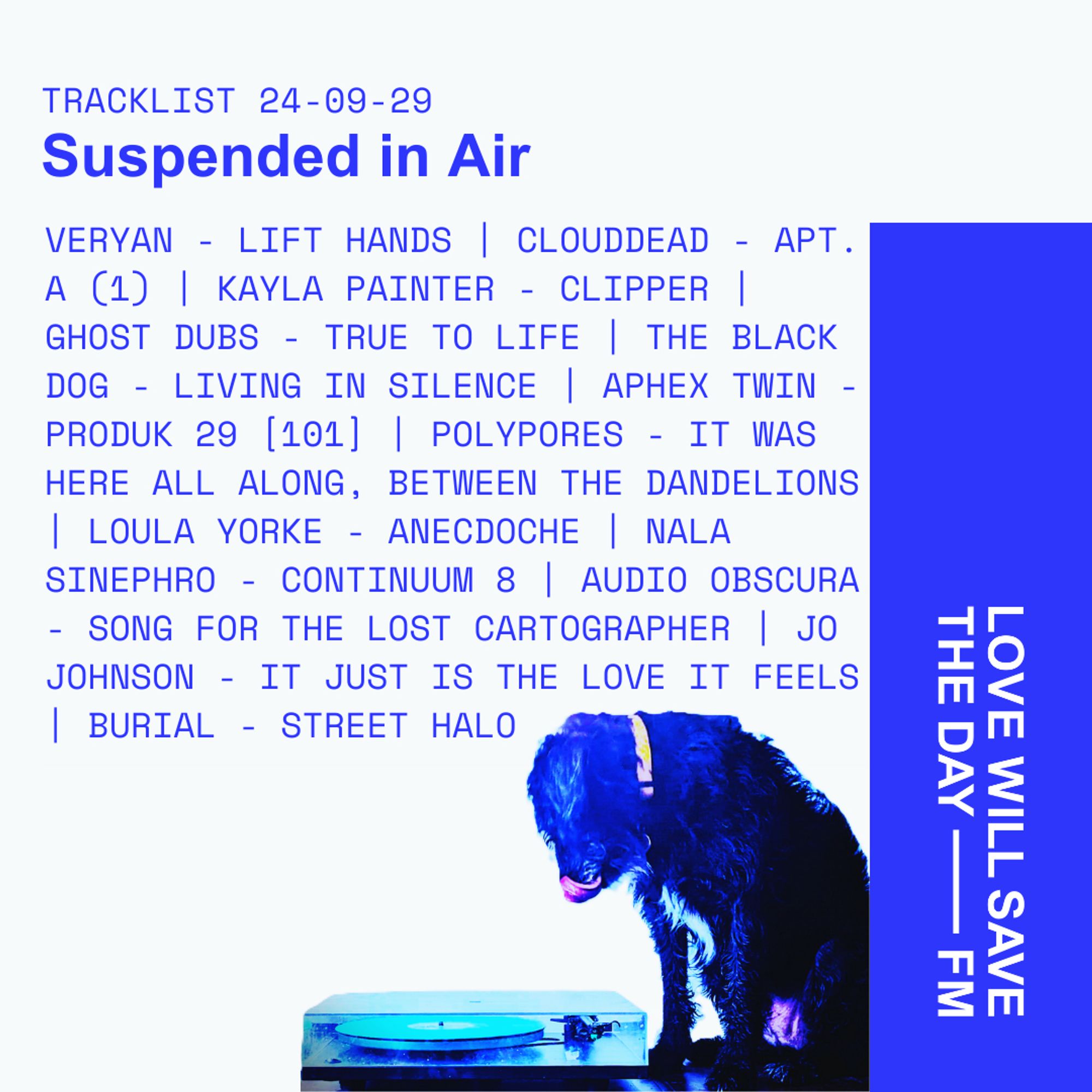 Tracklist 24-09-29
Suspended In Air

VERYAN - LIFT HANDS | CLOUDDEAD - APT. A (1) | KAYLA PAINTER - CLIPPER | GHOST DUBS - TRUE TO LIFE | THE BLACK DOG - LIVING IN SILENCE | APHEX TWIN - PRODUK 29 [101] | POLYPHORES - IT WAS HERE ALL ALONG, BETWEEN THE DANDELIONS | LOULA YORKE - ANECDOCHE | NALA SINEPHRO - CONTINUUM 8 | AUDIO OBSCURA - SONG FOR THE LOST CARTOGRAPHER | JO JOHNSON - IT JUST IS THE LOVE IT FEELS | BURIAL - STREET HALO