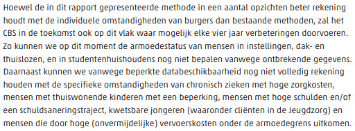 Screenshot uit onderzoek met de tekst: Hoewel de in dit rapport gepresenteerde methode in een aantal opzichten beter rekening
houdt met de individuele omstandigheden van burgers dan bestaande methoden, zal het
CBS in de toekomst ook op dit vlak waar mogelijk elke vier jaar verbeteringen doorvoeren.
Zo kunnen we op dit moment de armoedestatus van mensen in instellingen, dak- en
thuislozen, en in studentenhuishoudens nog niet bepalen vanwege ontbrekende gegevens.
Daarnaast kunnen we vanwege beperkte databeschikbaarheid nog niet volledig rekening
houden met de specifieke omstandigheden van chronisch zieken met hoge zorgkosten,
mensen met thuiswonende kinderen met een beperking, mensen met hoge schulden en/of
een schuldsaneringstraject, kwetsbare jongeren (waaronder cliënten in de Jeugdzorg) en
mensen die door hoge (onvermijdelijke) vervoerskosten onder de armoedegrens uitkomen.
