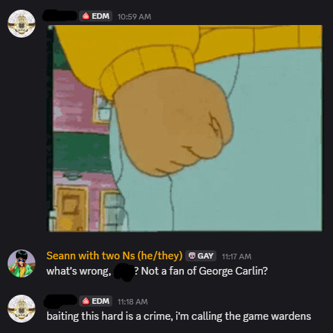 discord chat. One user (in response to the above post) posts a gif of Arthur clenching his fist
I respond: "what's wrong, ——? Not a fan of George Carlin?"
They respond: "baiting this hard is a crime, i'm calling the game wardens"