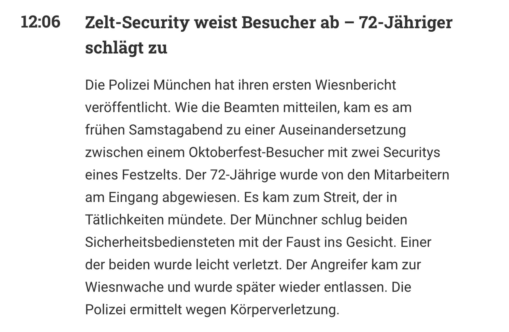 Zelt-Security weist Besucher ab – 72-Jähriger schlägt zu

Die Polizei München hat ihren ersten Wiesnbericht veröffentlicht. Wie die Beamten mitteilen, kam es am frühen Samstagabend zu einer Auseinandersetzung zwischen einem Oktoberfest-Besucher mit zwei Securitys eines Festzelts. Der 72-Jährige wurde von den Mitarbeitern am Eingang abgewiesen. Es kam zum Streit, der in Tätlichkeiten mündete. Der Münchner schlug beiden Sicherheitsbediensteten mit der Faust ins Gesicht. Einer der beiden wurde leicht verletzt. Der Angreifer kam zur Wiesnwache und wurde später wieder entlassen. Die Polizei ermittelt wegen Körperverletzung.