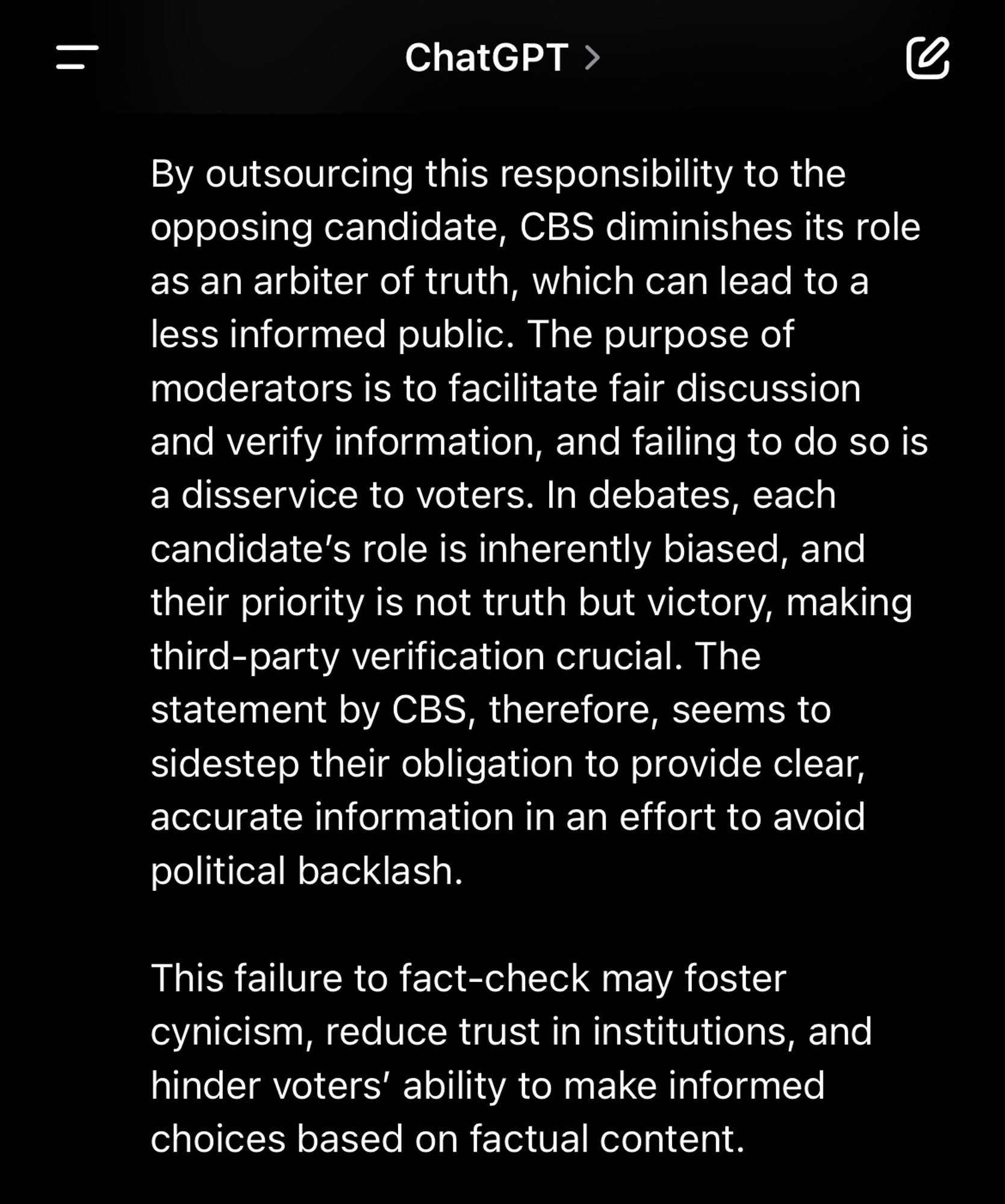 By outsourcing this responsibility to the opposing candidate, CBS diminishes its role as an arbiter of truth, which can lead to a less informed public. The purpose of moderators is to facilitate fair discussion and verify information, and failing to do so is a disservice to voters. In debates, each candidate’s role is inherently biased, and their priority is not truth but victory, making third-party verification crucial. The statement by CBS, therefore, seems to sidestep their obligation to provide clear, accurate information in an effort to avoid political backlash.

This failure to fact-check may foster cynicism, reduce trust in institutions, and hinder voters’ ability to make informed choices based on factual content.