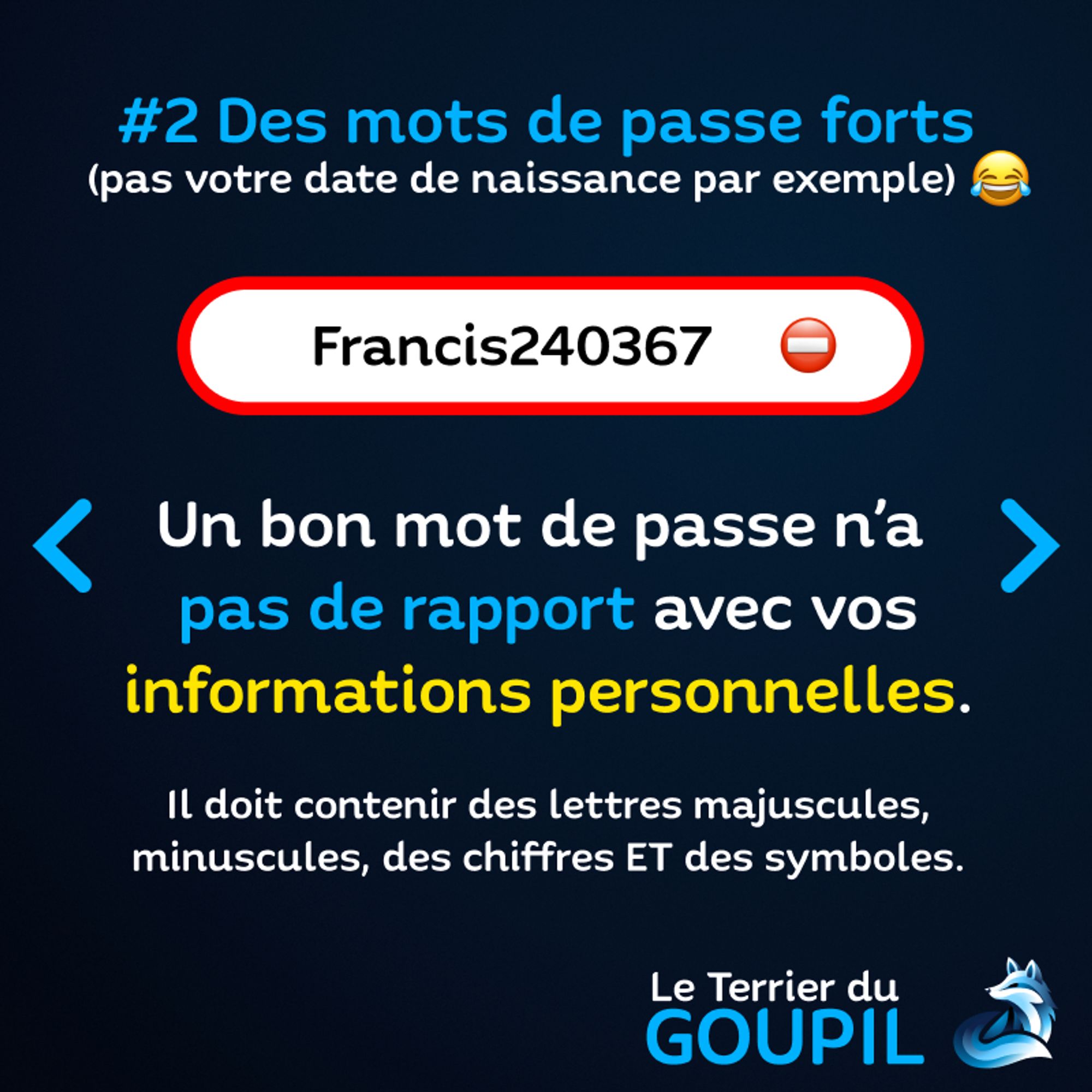 Slide textuelle : Astuce Numéro 2 : Des mots de passe forts. (pas votre date de naissance par exemple !)
Une illustration indique le mot de passe "Francis240367" avec un emoji Sens Interdit et entouré en rouge pour signifier le mauvais mot de passe.
Texte à nouveau : Un bon mot de passe n'a pas de rapport avec vos informations personnelles. Il doit contenir des lettres majuscules, minuscules, des chiffres ET des symboles.