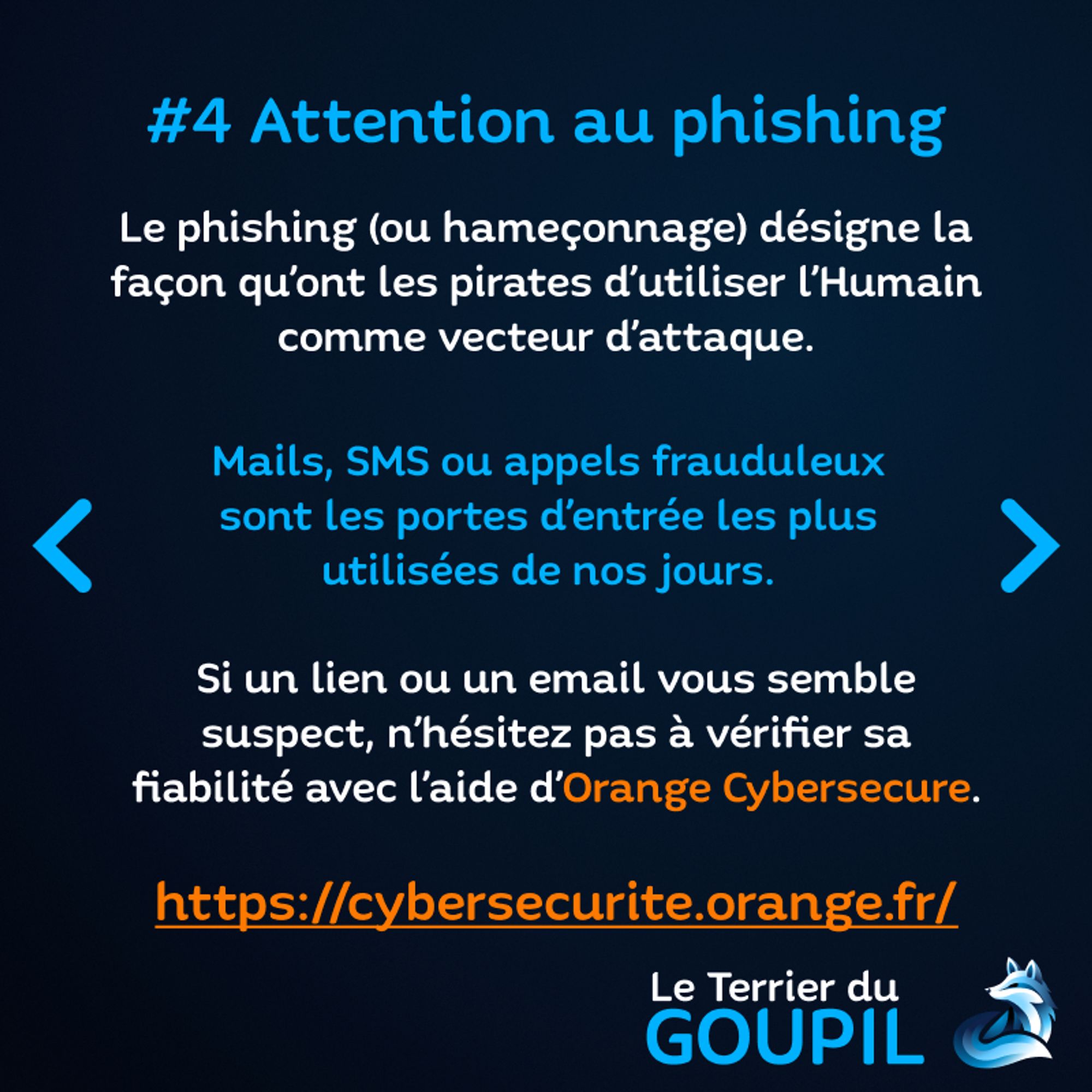 Slide textuelle : Astuce Numéro 4 : Attention au phishing.
Le phishing (ou hammeçonnage) désigne la façon qu'ont les pirates d'utiliser l'Humain comme vecteur d'attaque. Mails, SMS ou appels frauduleux sont les portes d'entrée le plus utilisées de nos jours. Si un lien ou un email vous semble suspect, n'hésitez pas à vérifier sa fiabilité avec l'aide d'Orange Cybersecure.
Lien : https://cybersecurite.orange.fr/