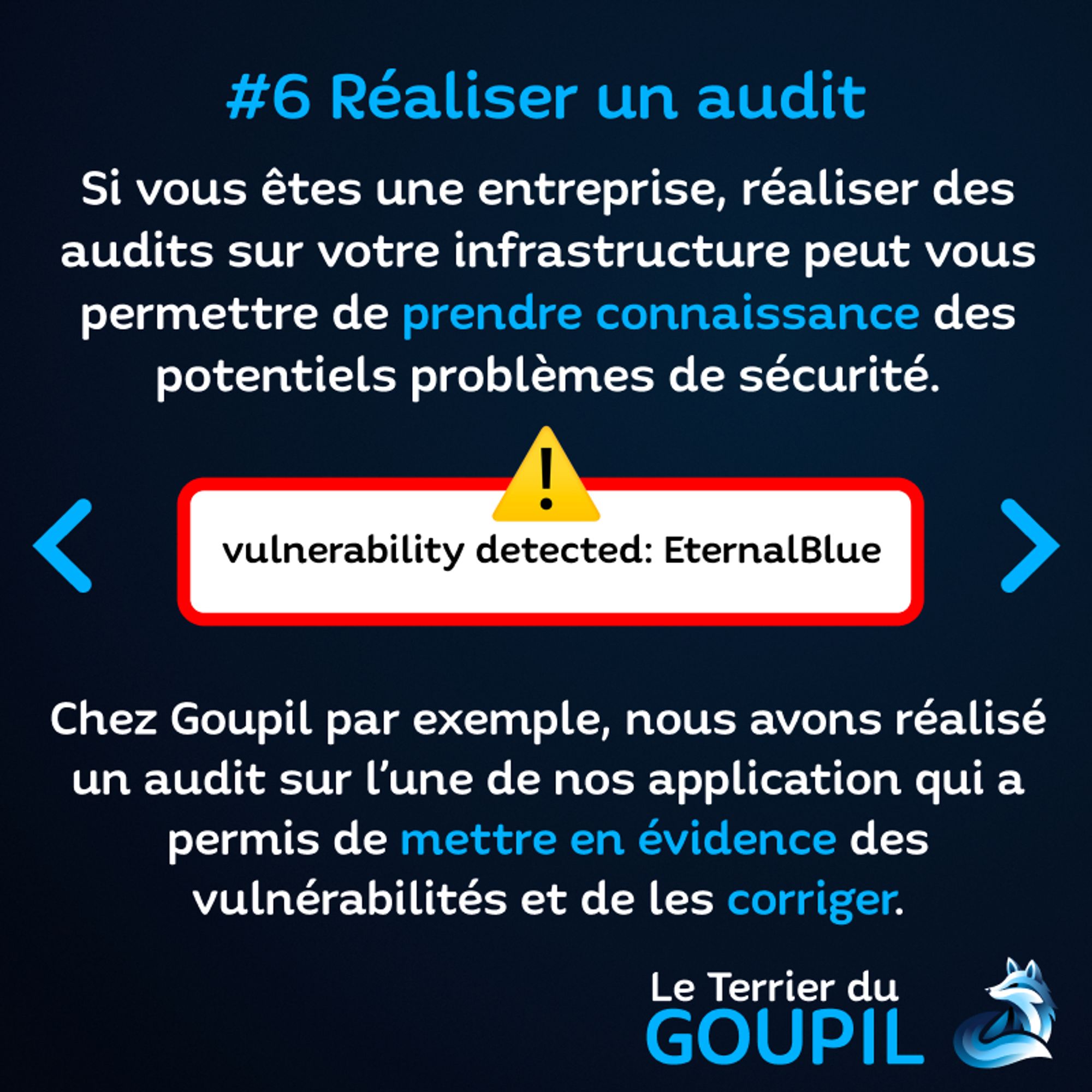 Slide textuelle : Astuce Numéro 6 : Réaliser un audit
Si vous êtes une entreprise, réaliser des audits sur votre infrastructure peut vous permettre de prendre connaissance des potentiels problèmes de sécurité.
Une image décrit un danger, un cadre rouge et un emoji d'alerte pour "vulnerability detected: EternalBlue"
Chez Goupil par exemple, nous avons réalisé un audit sur l'une de nos application qui a permis de mettre en évidence des vulnérabilités et de les corriger.