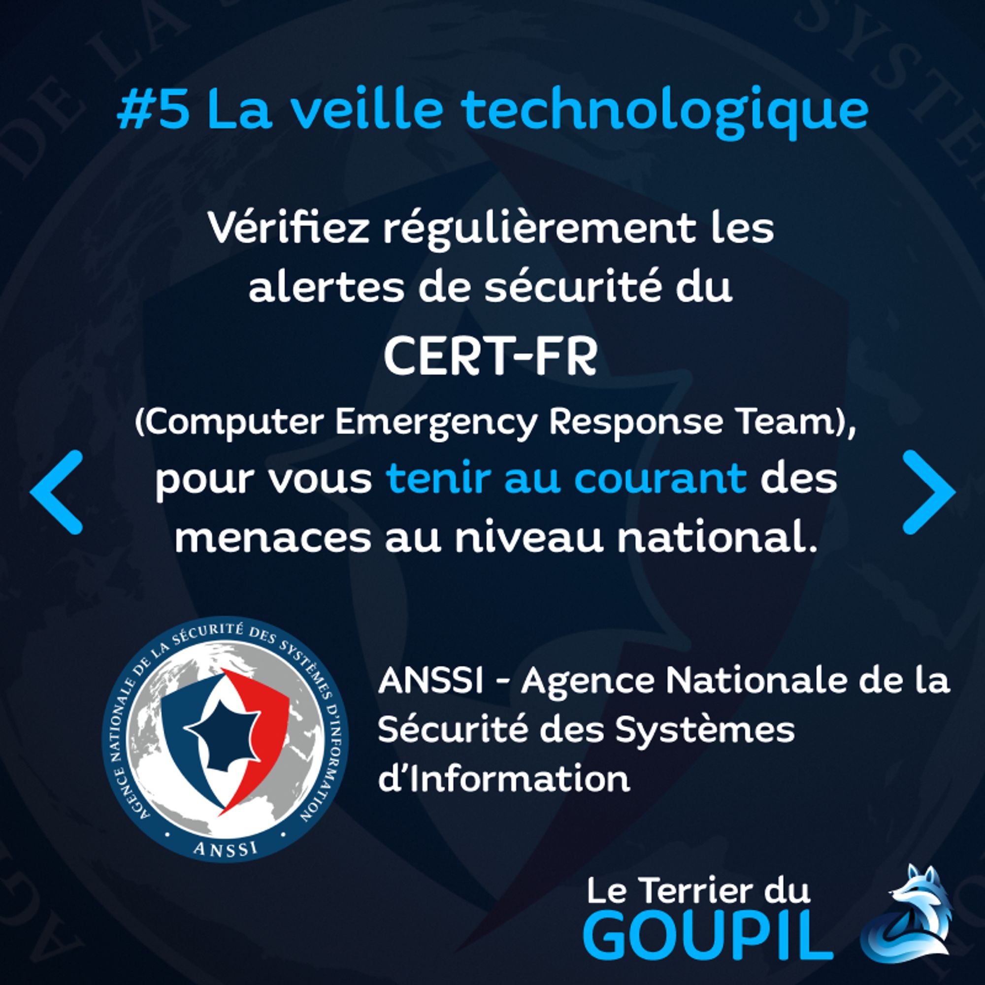 Slide textuelle : Astuce Numéro 5 : La veille technologique
Vérifiez régulièrement les alertes de sécurité du CERT-FR (Computer Emergency Response Team) pour vous tenir au courant des menaces au niveau national.
Illustration : Le logo type Bouclier Bleu-Blanc-Rouge de l'ANSSI - Agence Nationale de la Sécurité des Systèmes d'Information