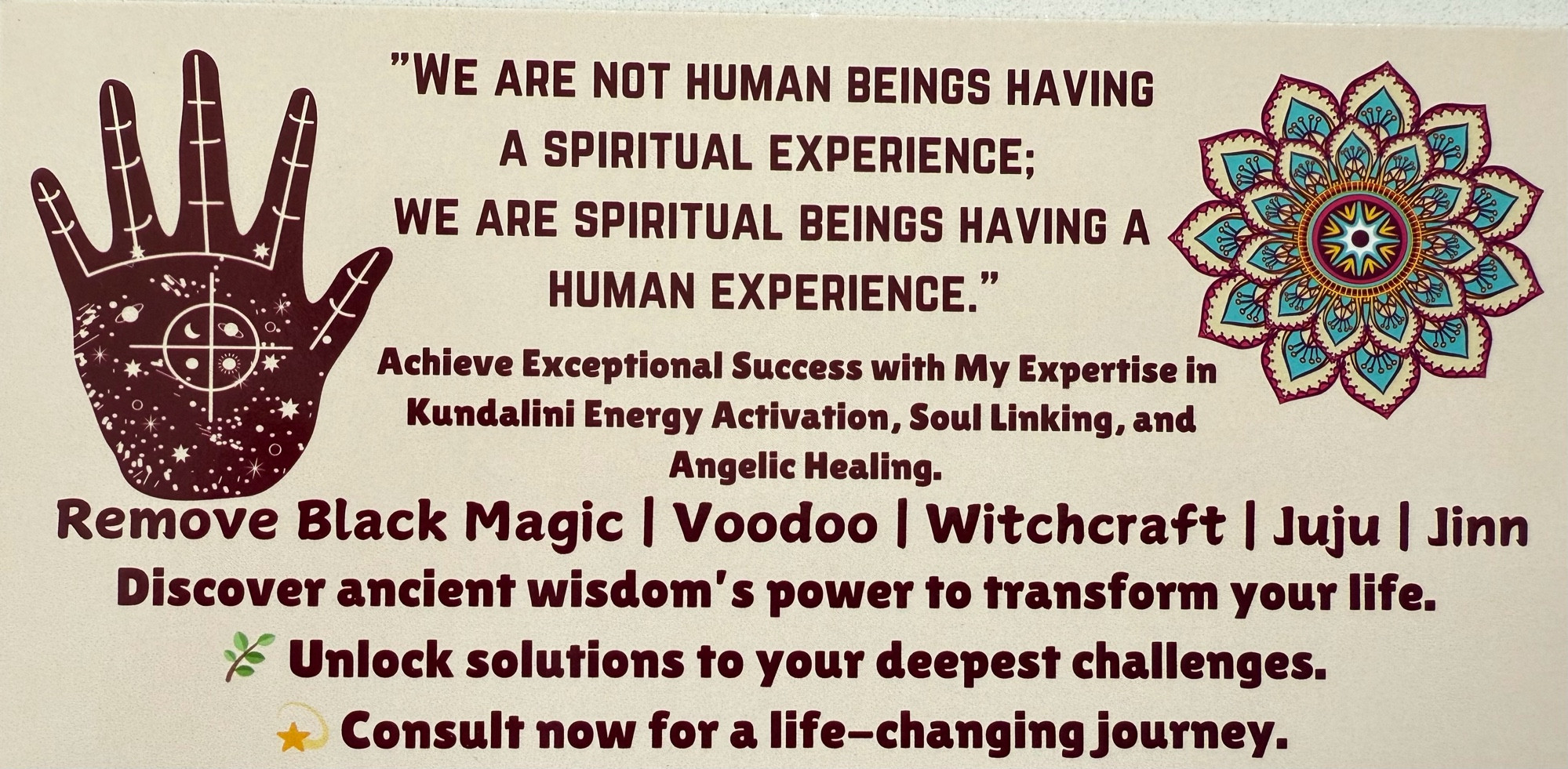 "WE ARE NOT HUMAN BEINGS HAVING A SPIRITUAL EXPERIENCE;
WE ARE SPIRITUAL BEINGS HAVING A
HUMAN EXPERIENCE."
Achieve Exceptional Success with My Expertise in Kundalini Energy Activation, Soul Linking, and
Angelic Healing.
Remove Black Magic | Voodoo | Witchcraft | Juju | Jinn Discover ancient wisdom's power to transform your life.
Unlock solutions to your deepest challenges.
Consult now for a life-changing journey.