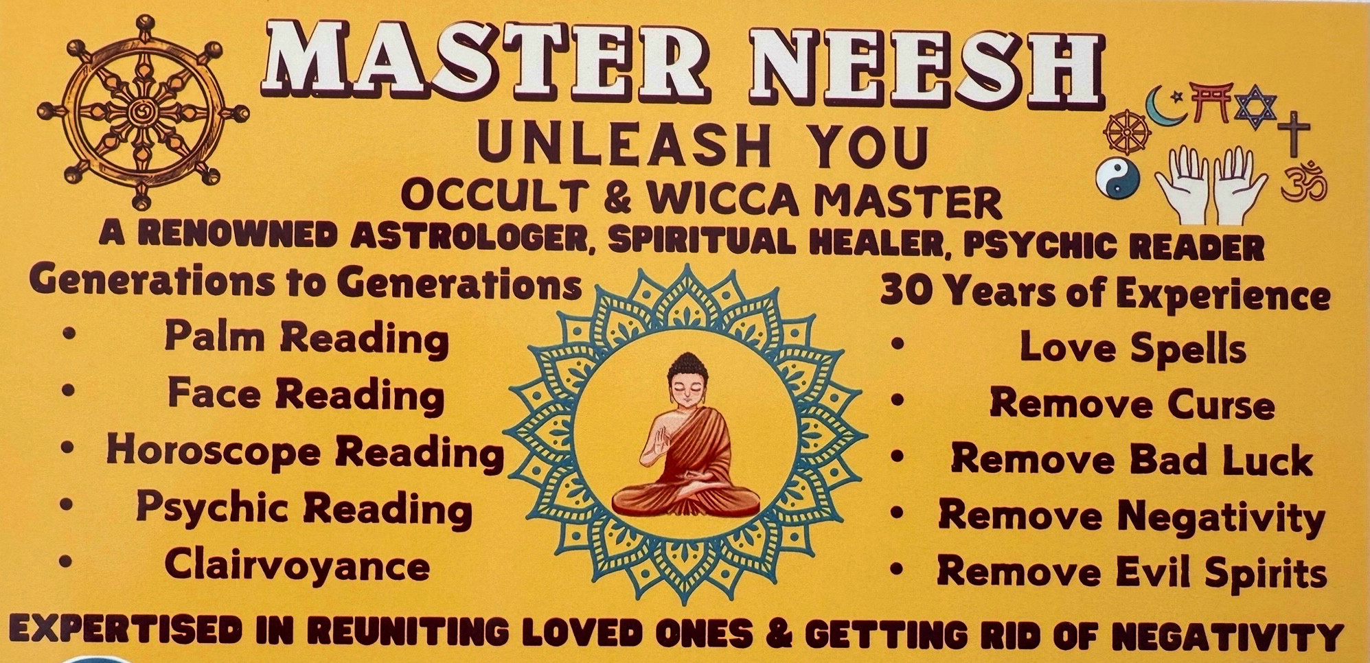 MASTER NEESH
UNLEASH YOU
OCCULT & WICCA MASTER
A RENOWNED ASTROLOGER, SPIRITUAL HEALER, PSYCHIC READER
Generations to Generations
30 Years of Experience
Palm Reading
Love Spells
• Face Reading
Remove Curse
• Horoscope Reading
• Remove Bad Luck
• Psychic Reading
• Remove Negativity
• Clairvoyance
• Remove Evil Spirits
EXPERTISED IN REUNITING LOVED ONES & GETTING RID OF NEGATIVITY