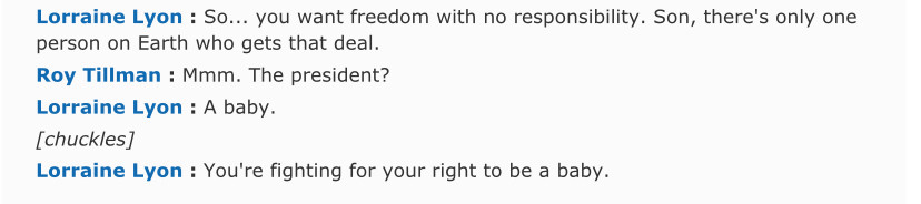 Lorraine Lyon: So… you want freedom with no responsibility. Son, there’s only one person on Earth who gets that deal. 
Roy Tillman: Mmm. The President?
Lorraine Lyon: A baby. 
[chuckles]
You’re fighting for your right to be a baby.