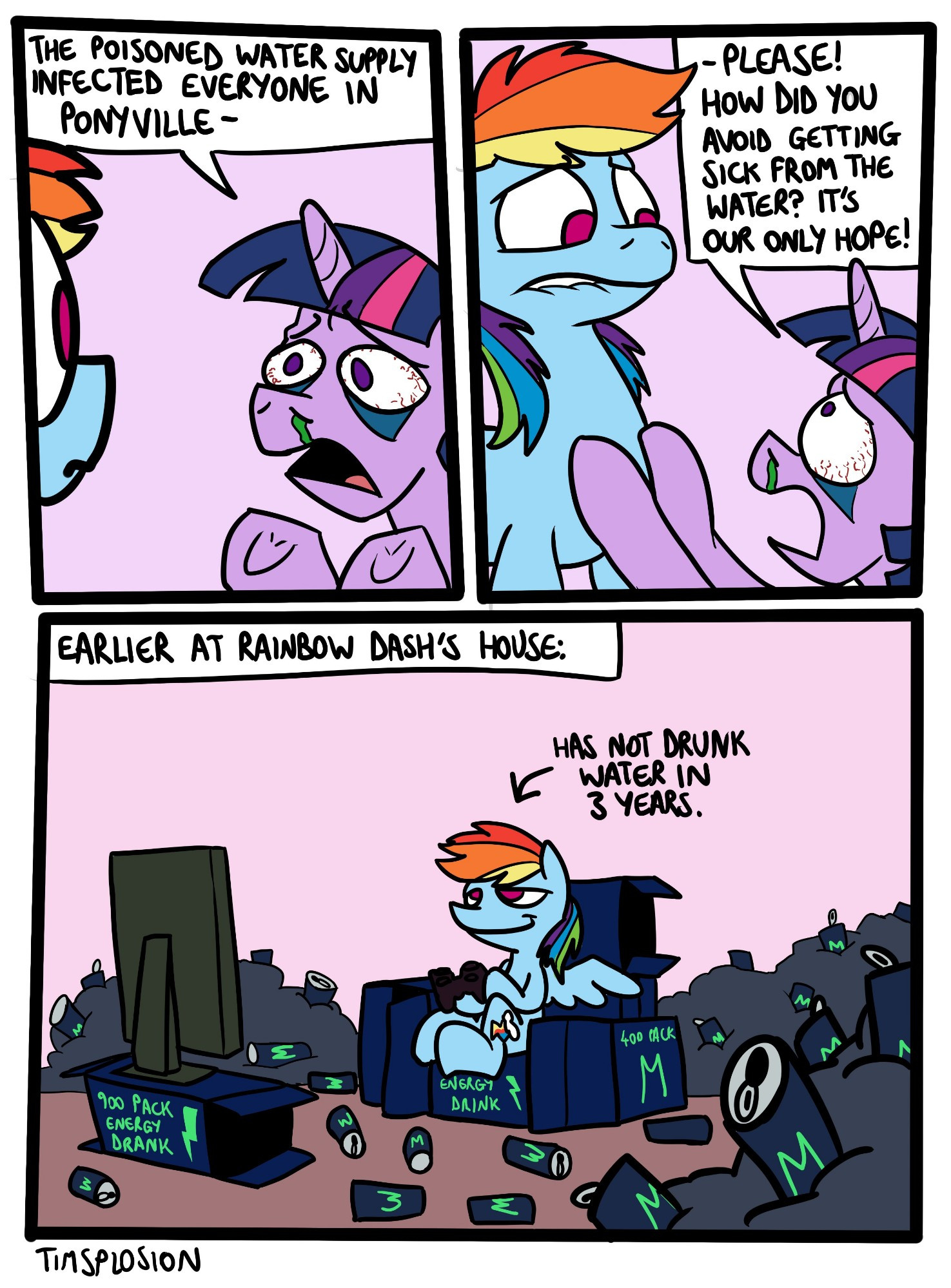 Panel 1 & 2
Twilight, visibly sick, begs Rainbow Dash: "The poisoned water supply infected everyone in Ponyville - Please! How did you avoid getting sick from the water? It's our only hope!"

Rainbow Dash looks nervous.

Panel 3, Earlier At Rainbow Dashs House:
Dash is sat on a chair made of empty energy drink crates. She's playing video games on a TV that's using another energy drink crate as a stand. She is surrounded by a small mountain of discarded cans. She has not drunk water in 3 years.