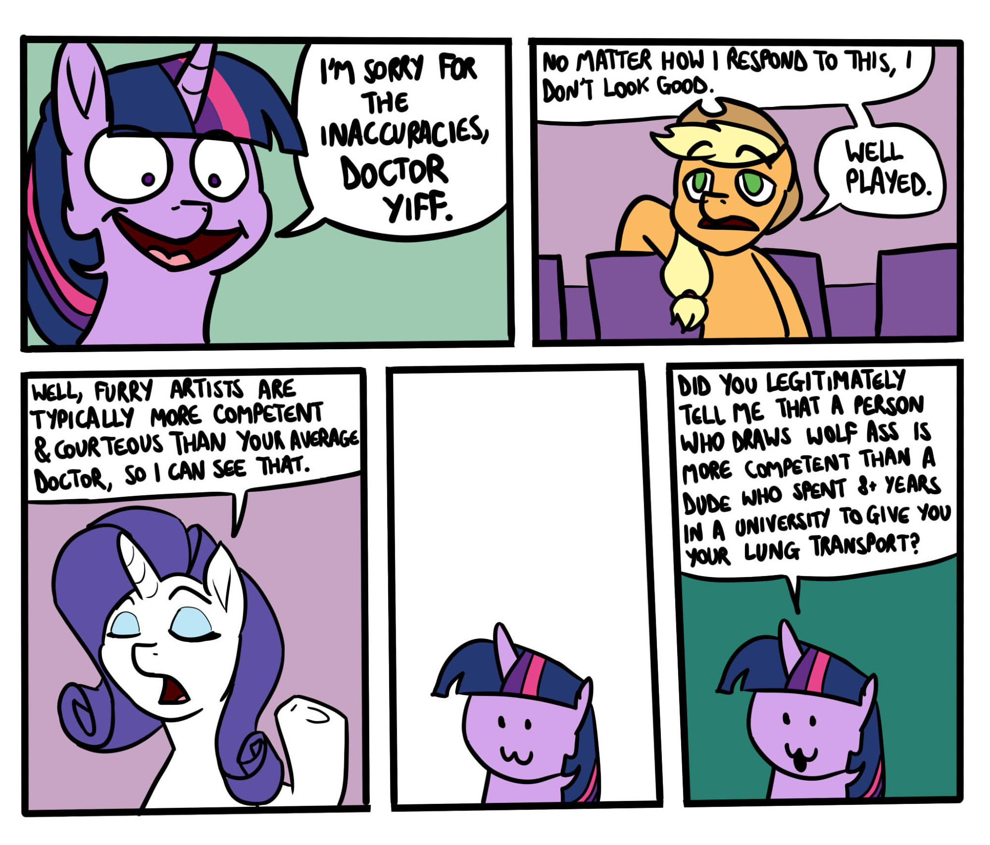 Twilight is incensed. "I'm sorry for the inaccuracies, Doctor Yiff."

In her seat, AJ concedes, "No matter how I respond to this, I don't look good. Well played."

Then Rarity pipes up. "Well, furry artists are typically more competent and courteous than your average doctor, so I can see that."

Twilight processes the bullshit she just heard.

"Did you legitimately tell me that a person who draws wolf ass is more competent than a dude who spent 8+ years in a university to give you your lung transplant?"