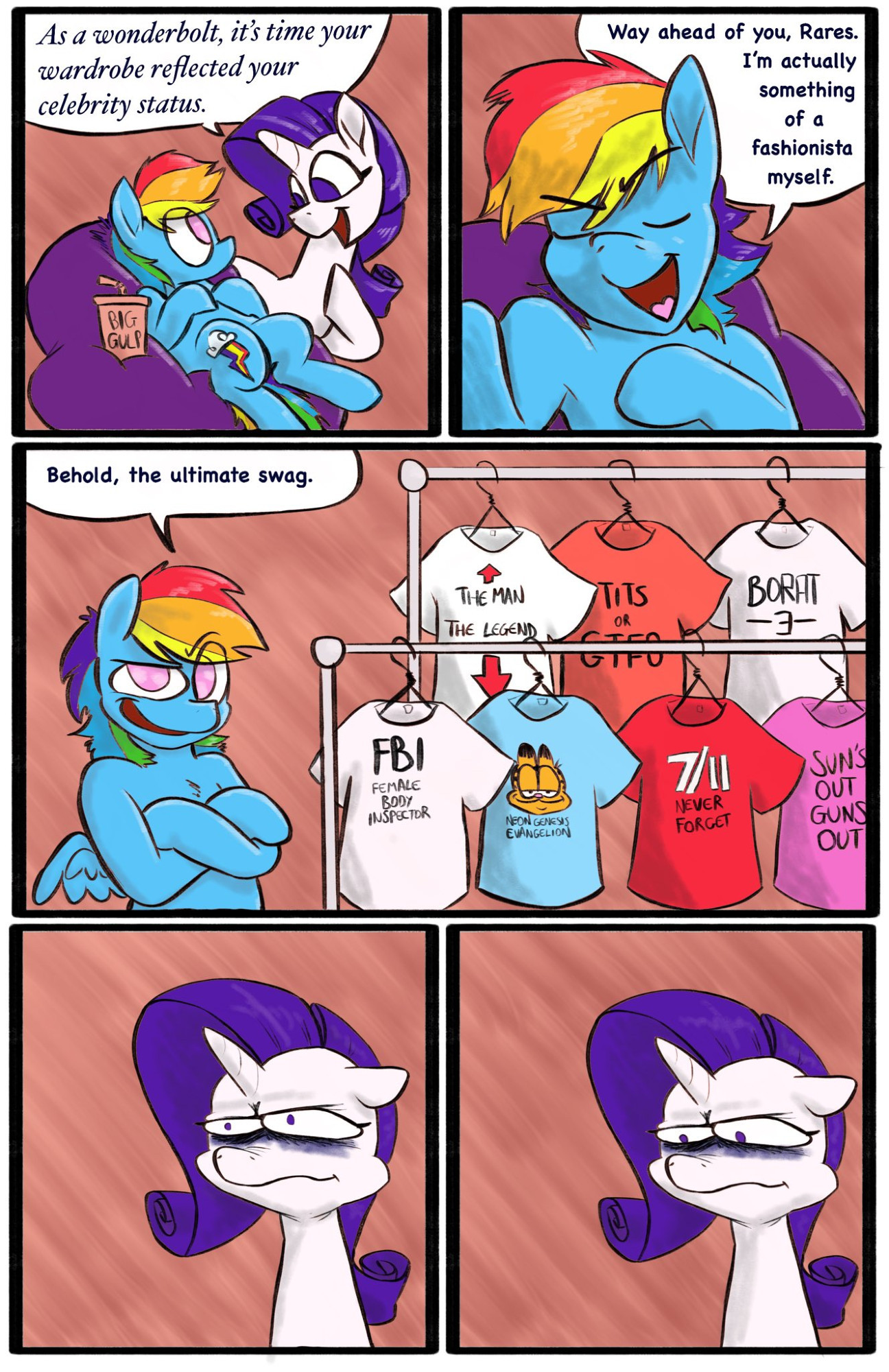 A comic. 

Rarity approaches Rainbow Dash. "As a Wonderbolt, it's time your wardrobe reflected your celebrity status."

RD waves it off. "Way ahead of you, Rares. I'm actually something of a fashionista myself."

She presents her t-shirt racks. "Behold, the ultimate swag." 

The t-shirts read as follows: "FBI: Female Body Inspector", "The Man (arrow pointing up) The Legend (arrow pointing down)", "(Garfield) Neon Genesis Evangelion", "Tits or GTFO", "7/11 Never Forget", "Borat 3", "Sun's Out, Guns Out".

Rarity attempts to hide the psychic damage done to her by this, but her expression is full of disdain. Her disappointment is immeasurable, and her day is ruined.