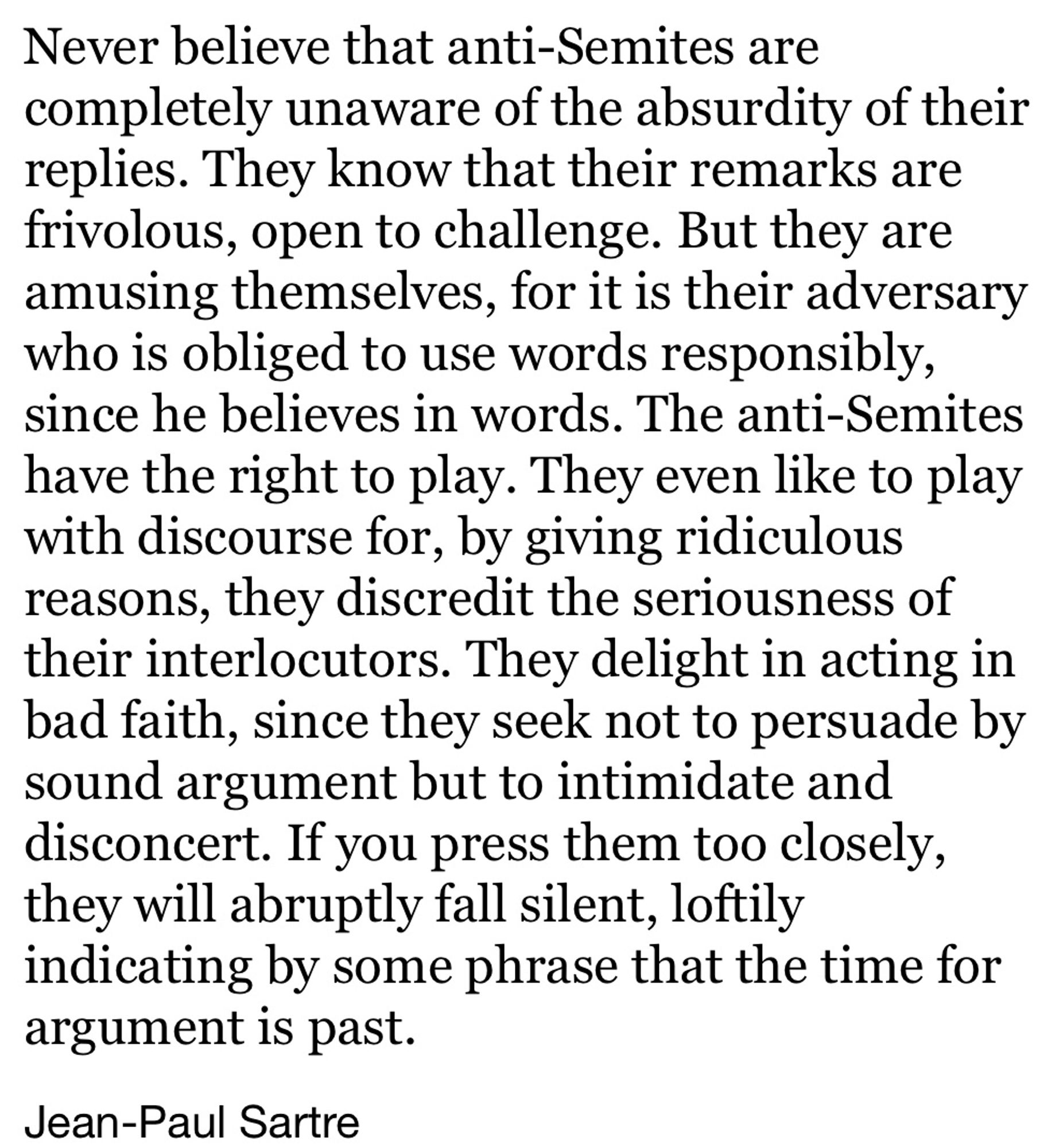 Never believe that anti-Semites are completely unaware of the absurdity of their replies. They know that their remarks are frivolous, open to challenge. But they are amusing themselves, for it is their adversary who is obliged to use words responsibly, since he believes in words. The anti-Semites have the right to play. They even like to play with discourse for, by giving ridiculous reasons, they discredit the seriousness of their interlocutors. They delight in acting in bad faith, since they seek not to persuade by sound argument but to intimidate and disconcert. If you press them too closely, they will abruptly fall silent, loftily indicating by some phrase that the time for argument is past.
Jean-Paul Sartre