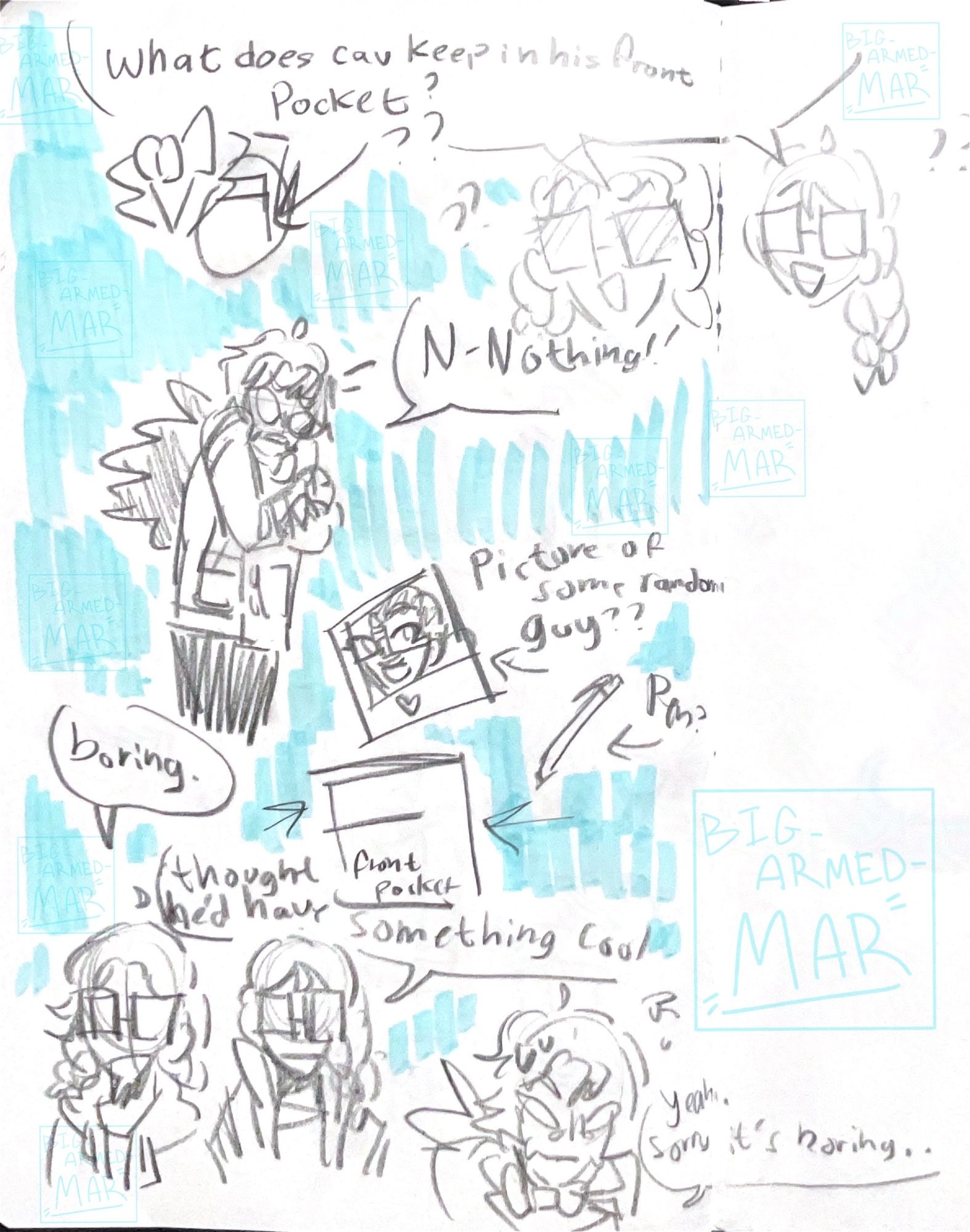 Sketches. At the top the twins ask “what does Cav keep in his front pocket?” Below them, Cav covers his pocket and says “n-nothing!!”

Below that, what is inside is depicted. A picture of a guy with curly hair smiling at the camera. And a pen.

The twins look kinda meh, one says “boring.” The other says “thought he’d have something cool.

Cav at the bottom of the page says “yeah. Sorry it’s boring. .” While looking kinda worried.