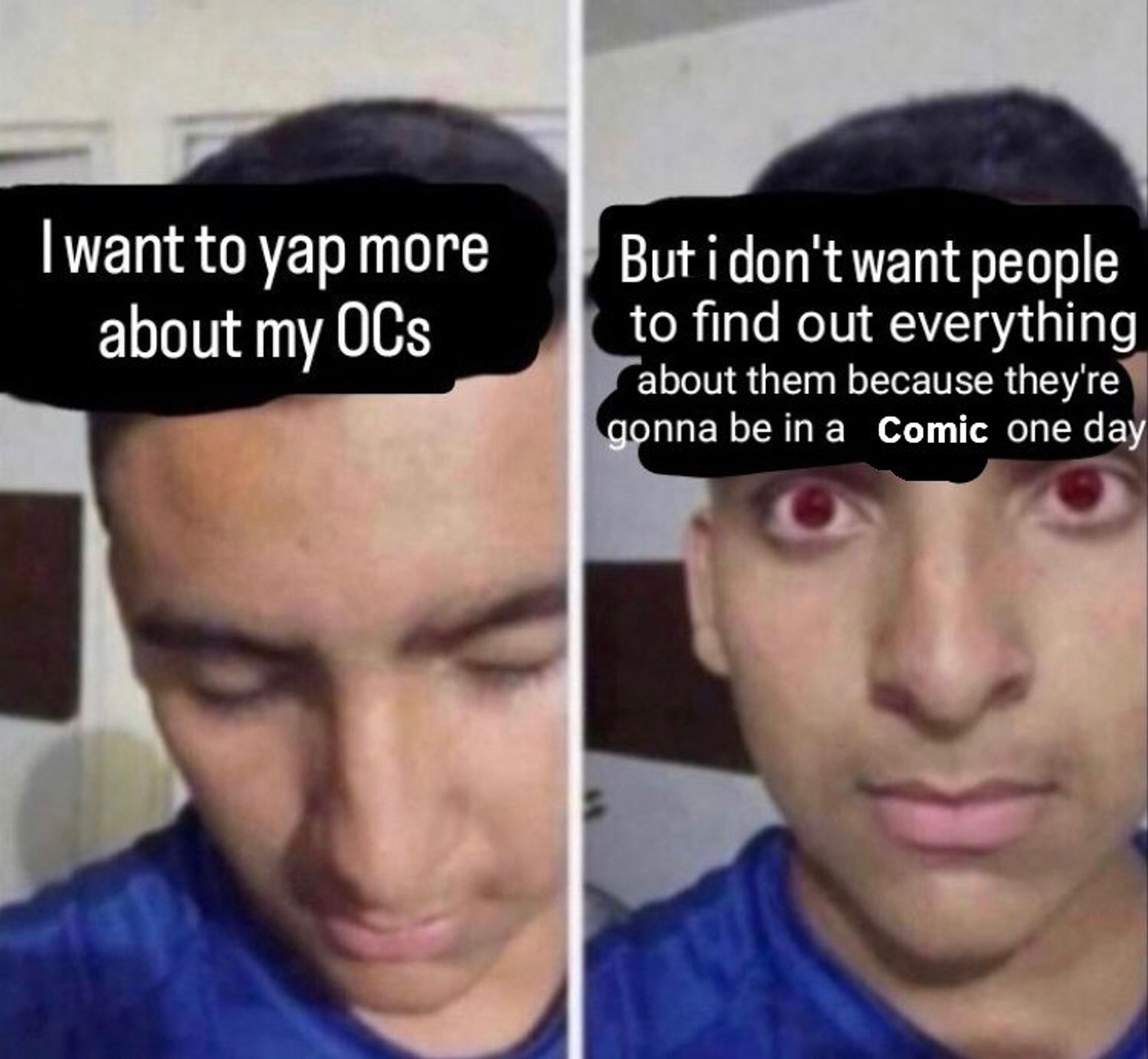 2 panel meme. Some guy looking down in the first panel with the text “I want to yap more about my OCs”

Second panel, guy looks up with red eyes with the text “but I don’t want people to find out everything about them because they’re gonna be in a comic one day”