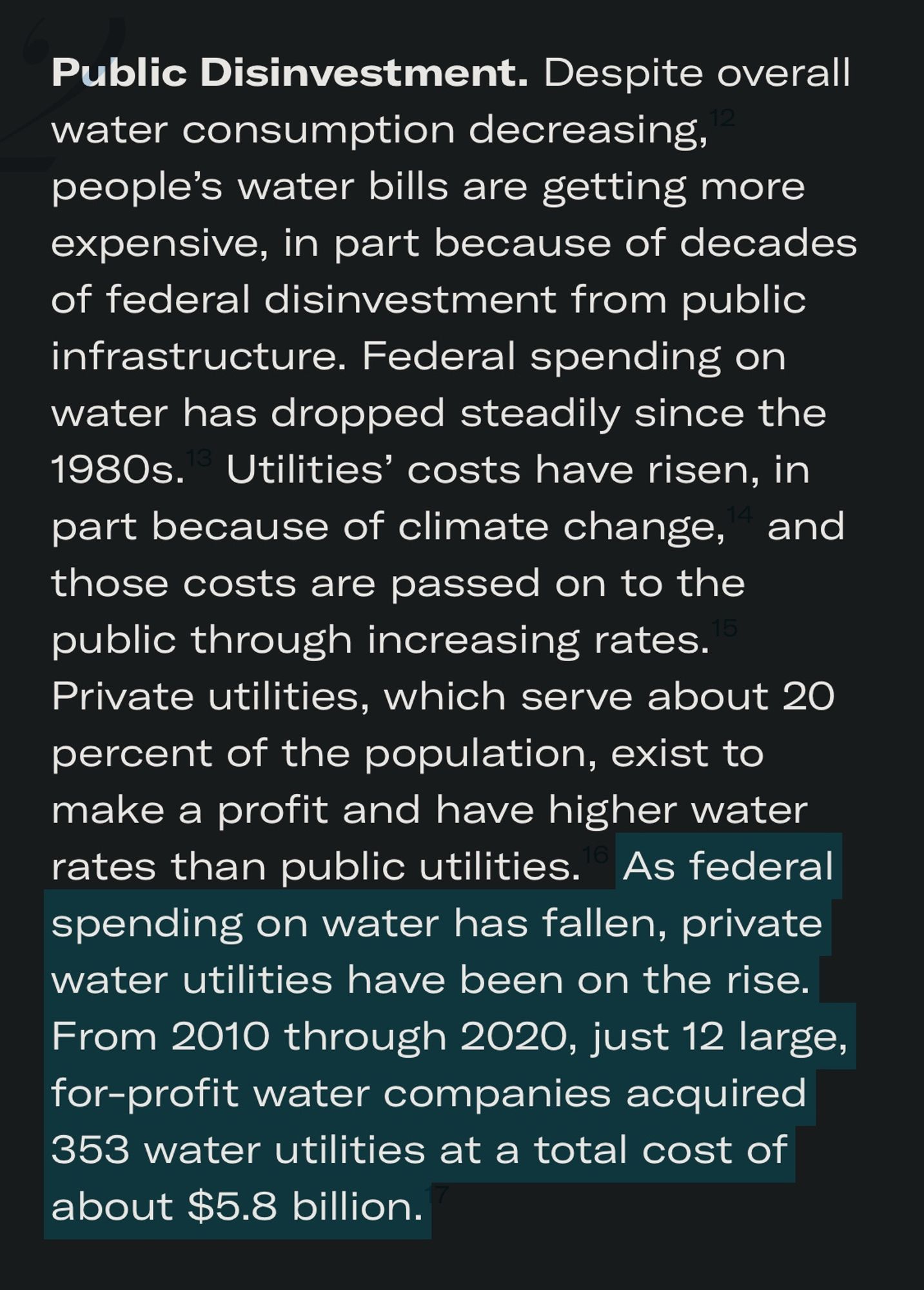 Public Disinvestment. Despite overall water consumption decreasing, people's water bills are getting more expensive, in part because of decades of federal disinvestment from public infrastructure. Federal spending on water has dropped steadily since the 1980s. Utilities' costs have risen, in part because of climate change, and those costs are passed on to the public through increasing rates.
Private utilities, which serve about 20 percent of the population, exist to make a profit and have higher water rates than public utilities. As federal spending on water has fallen, private water utilities have been on the rise.
From 2010 through 2020, just 12 large, for-profit water companies acquired 353 water utilities at a total cost of about $5.8 billion.