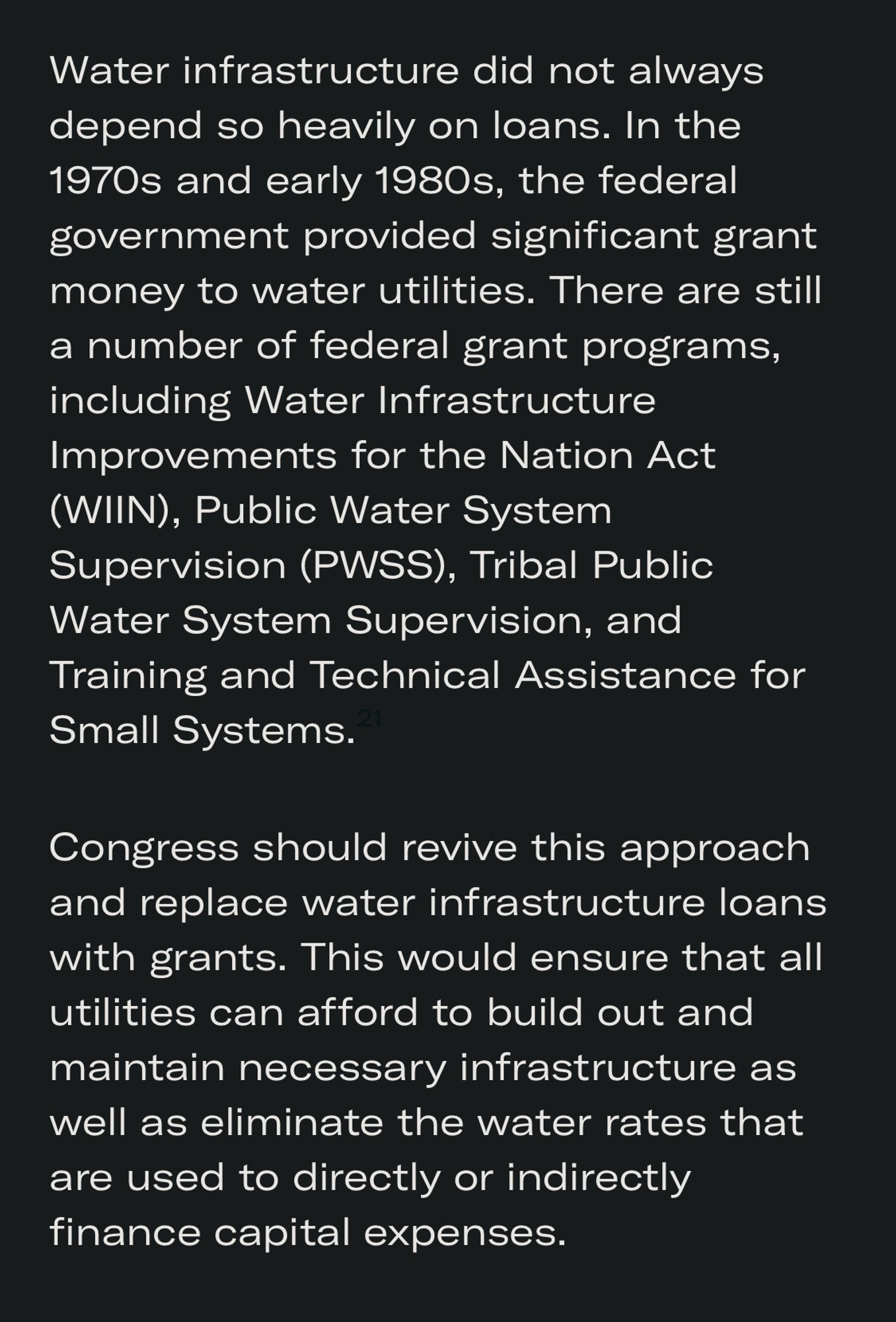 Water infrastructure did not always depend so heavily on loans. In the 1970s and early 1980s, the federal government provided significant grant money to water utilities. There are still a number of federal grant programs, including Water Infrastructure Improvements for the Nation Act (WIIN), Public Water System Supervision (PWSS), Tribal Public Water System Supervision, and Training and Technical Assistance for Small Systems.
Congress should revive this approach and replace water infrastructure loans with grants. This would ensure that all utilities can afford to build out and maintain necessary infrastructure as well as eliminate the water rates that are used to directly or indirectly finance capital expenses.