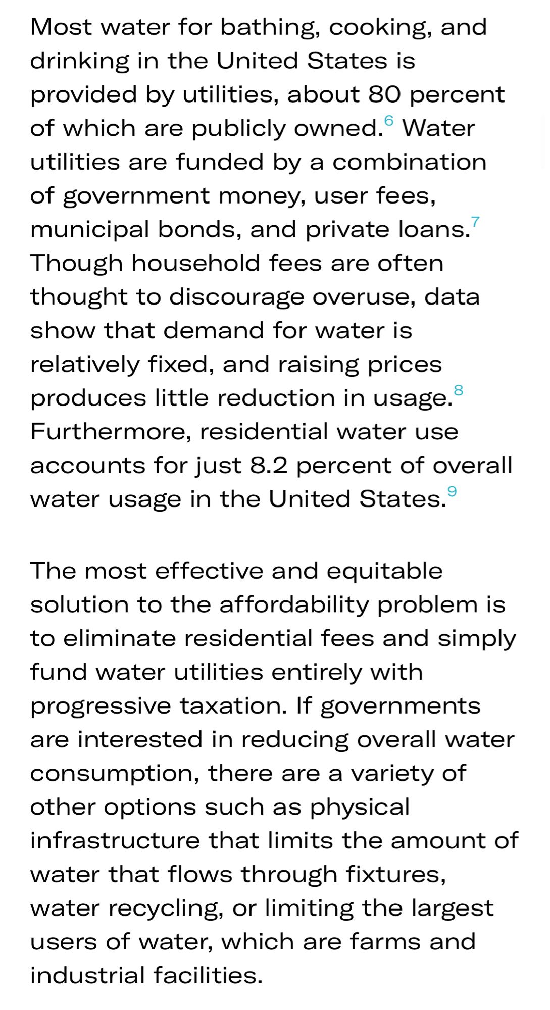 Most water for bathing, cooking, and drinking in the United States is provided by utilities, about 80 percent of which are publicly owned. Water utilities are funded by a combination of government money, user fees, municipal bonds, and private loans.
Though household fees are often thought to discourage overuse, data show that demand for water is relatively fixed, and raising prices produces little reduction in usage.® Furthermore, residential water use accounts for just 8.2 percent of overall water usage in the United States.
9|
The most effective and equitable solution to the affordability problem is to eliminate residential fees and simply fund water utilities entirely with progressive taxation. If governments are interested in reducing overall water consumption, there are a variety of other options such as physical infrastructure that limits the amount of water that flows through fixtures, water recycling, or limiting the largest users of water, which are farms and industrial facil