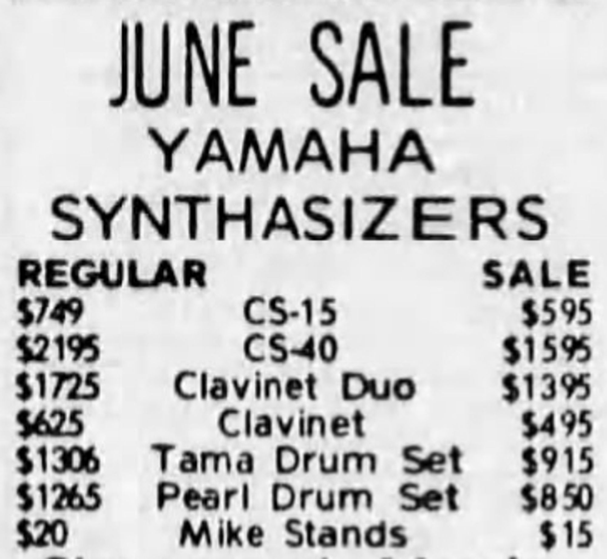 JUNE SALE
YAMAHA
SYNTHASIZERS
Regular --- Sale
$749 CS-15 $595
$2195 CS-40 $1595
$1725 Clavinet Duo $1395
$625 Clavinet $495
$1306 Tama Drum Set $915
$1265 Pearl Drum Set $850
$20 Mike Stands $15