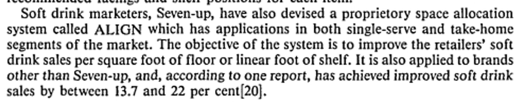 Soft drink marketers, Seven-up, have also devised a proprietory space allocation
system called ALIGN which has applications in both single-serve and take-home
segments of the market. The objective of the system is to improve the retailers' soft
drink sales per square foot of floor or linear foot of shelf. It is also applied to brands
other than Seven-up, and, according to one report, has achieved improved soft drink
sales by between 13.7 and 22 per cent[20].