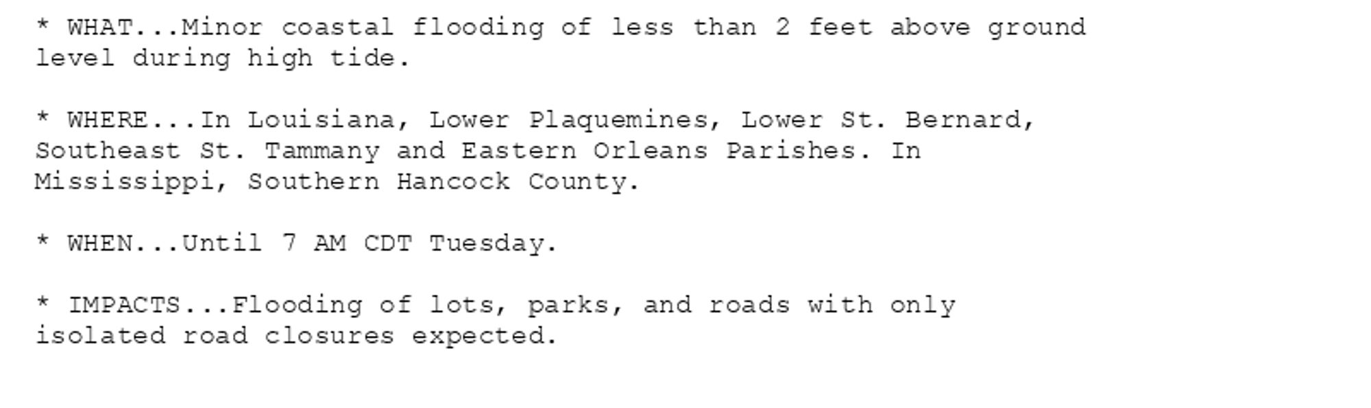 * WHAT...Minor coastal flooding of less than 2 feet above ground
level during high tide.

* WHERE...In Louisiana, Lower Plaquemines, Lower St. Bernard,
Southeast St. Tammany and Eastern Orleans Parishes. In
Mississippi, Southern Hancock County.

* WHEN...Until 7 AM CDT Tuesday.

* IMPACTS...Flooding of lots, parks, and roads with only
isolated road closures expected.