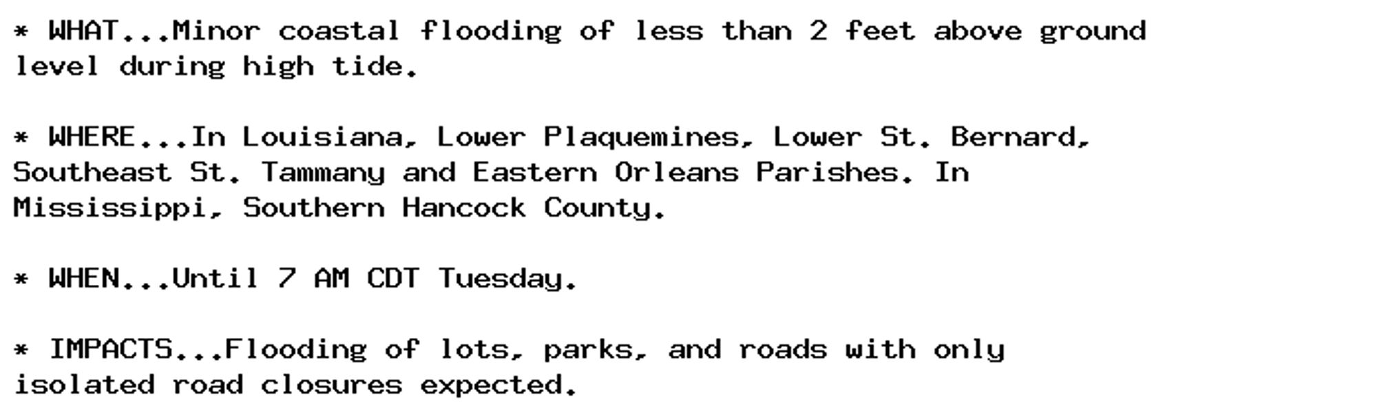 * WHAT...Minor coastal flooding of less than 2 feet above ground
level during high tide.

* WHERE...In Louisiana, Lower Plaquemines, Lower St. Bernard,
Southeast St. Tammany and Eastern Orleans Parishes. In
Mississippi, Southern Hancock County.

* WHEN...Until 7 AM CDT Tuesday.

* IMPACTS...Flooding of lots, parks, and roads with only
isolated road closures expected.