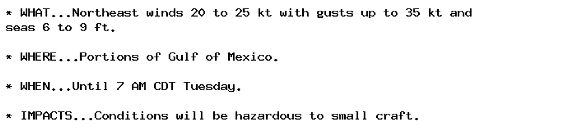 * WHAT...Northeast winds 20 to 25 kt with gusts up to 35 kt and
seas 6 to 9 ft.

* WHERE...Portions of Gulf of Mexico.

* WHEN...Until 7 AM CDT Tuesday.

* IMPACTS...Conditions will be hazardous to small craft.