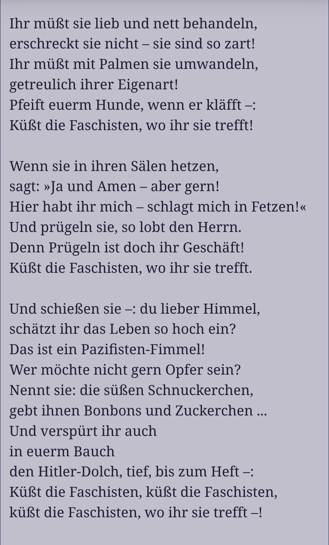 „Rosen auf den Weg gestreut“ 
von Kurt Tucholsky.
Ihr müsst sie lieb und nett behandeln,
erschreckt sie nicht - sie sind so zart!
Ihr müsst mit Palmen sie umwandeln,
getreulich ihrer Eigenart!
Pfeift euerm Hunde, wenn er kläfft:
küsst die Faschisten, wo ihr sie trefft!
Wenn sie in ihren Sälen hetzen,
sagt, "Ja und Amen - aber gern!
Hier habt ihr mich - schlagt mich in Fetzen!"
Und prügeln sie, so lobt den Herrn.
Denn Prügeln ist doch ihr Geschäft!
Küsst die Faschisten, wo ihr sie trefft!
Und schießen sie –: du lieber Himmel,
schätzt ihr das Leben so hoch ein?
Das ist ein Pazifisten-Fimmel!
Wer möchte nicht gern Opfer sein?
Nennt sie: die süßen Schnuckerchen,
gebt ihnen Bonbons und Zuckerchen …
Und verspürt ihr auch
in eurem Bauch
den Hitler Dolch, tief, bis zum Heft –:
Küßt die Fascisten, küßt die Fascisten,
küßt die Fascisten, wo ihr sie trefft –!
