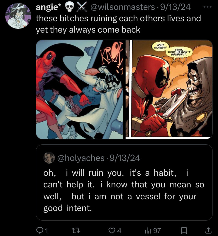 Quote: oh, i will ruin you. it's a habit, i can't help it. i know that you mean so well, but i am not a vessel for your good intent. 
Then displayed two images of Deadpool and Taskmaster fighting and backstabbing each other to which i caption “these bitches ruining each others lives and yet they always come back”