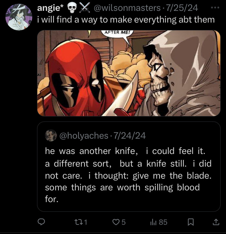 Quote: he was another knife, i could feel it. a different sort, but a knife still. i did not care. i thought: give me the blade. some things are worth spilling blood for.

Image of Taskmaster and Deadpool is accompanied by it with my reply of “i will find a way to make everything about them.”