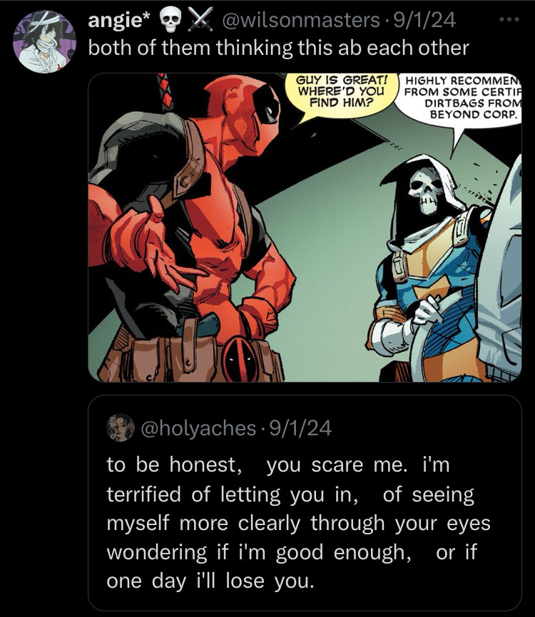 Image of Taskmaster and Deadpool above the quote: to be honest, you scare me. i'm terrified of letting you in, of seeing myself more clearly through your eyes wondering if i'm good enough, or if one day i'll lose you.

I write that the quote is actually how they both feel about each other and their relationship. 