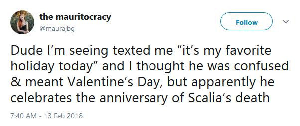 Tweet from user the mauritocracy @maurajbg: "Due I'm seeing texted me 'it's my favorite holiday today' and I thought he was confused & meant Valentine's Day, but apparently he celebrates the anniversary of Scalia's death". Dates 7:40 AM - 13 Feb 2018