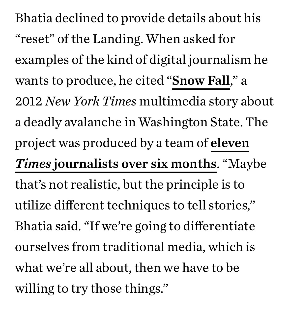 Screenshot from Texas Monthly article about the implosion of Houston Landing, a nonprofit newsroom:
Bhatia declined to provide details about his “reset” of the Landing. When asked for examples of the kind of digital journalism he wants to produce, he cited “Snow Fall,” a 2012 New York Times multimedia story about a deadly avalanche in Washington State. The project was produced by a team of eleven Times journalists over six months. “Maybe that’s not realistic, but the principle is to utilize different techniques to tell stories,” Bhatia said. “If we’re going to differentiate ourselves from traditional media, which is what we’re all about, then we have to be willing to try those things.”